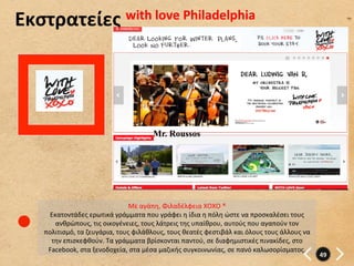 Εκστρατείες	
   with	
  love	
  Philadelphia	
  




                                                       Mr. Roussos




                                          Με	
  αγάπη,	
  Φιλαδέλφεια	
  XOXO	
  ®	
  
       Εκατοντάδες	
  ερωτικά	
  γράμματα	
  που	
  γράφει	
  η	
  ίδια	
  η	
  πόλη	
  ώστε	
  να	
  προσκαλέσει	
  τους	
  
         ανθρώπους,	
  τις	
  οικογένειες,	
  τους	
  λάτρεις	
  της	
  υπαίθρου,	
  αυτούς	
  που	
  αγαπούν	
  τον	
  
     πολιτισμό,	
  τα	
  ζευγάρια,	
  τους	
  φιλάθλους,	
  τους	
  θεατές	
  φεστιβάλ	
  και	
  όλους	
  τους	
  άλλους	
  να	
  
       την	
  επισκεφθούν.	
  Τα	
  γράμματα	
  βρίσκονται	
  παντού,	
  σε	
  διαφημιστικές	
  πινακίδες,	
  στο	
  
      Facebook,	
  στα	
  ξενοδοχεία,	
  στα	
  μέσα	
  μαζικής	
  συγκοινωνίας,	
  σε	
  πανό	
  καλωσορίσματος.	
  
                                                                                                                                     49	
  
 