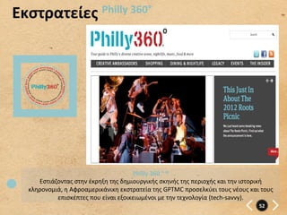 Εκστρατείες	
   Philly	
  360°	
  




                                                  Philly	
  360	
  °	
  ®	
  
      Εστιάζοντας	
  στην	
  έκρηξη	
  της	
  δημιουργικής	
  σκηνής	
  της	
  περιοχής	
  και	
  την	
  ιστορική	
  
   κληρονομιά,	
  η	
  Αφροαμερικάνικη	
  εκστρατεία	
  της	
  GPTMC	
  προσελκύει	
  τους	
  νέους	
  και	
  τους	
  
            επισκέπτες	
  που	
  είναι	
  εξοικειωμένοι	
  με	
  την	
  τεχνολογία	
  (tech-­‐savvy).	
  
                                                                                                              52	
  
 