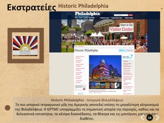 Εκστρατείες	
                          Historic	
  Philadelphia	
  	
  




                                 Historic	
  Philadelphia	
  -­‐	
  Ιστορική	
  Φιλαδέλφεια	
  
  Το	
  πιο	
  ιστορικό	
  τετραγωνικό	
  μίλι	
  της	
  Αμερικής	
  αποτελεί	
  επίσης	
  τη	
  μεγαλύτερη	
  κληρονομιά	
  
  της	
  Φιλαδέλφεια.	
  Η	
  GPTMC	
  υπογραμμίζει	
  τη	
  σημαντική	
  ιστορία	
  της	
  περιοχής,	
  καθώς	
  και	
  τα	
  
   δελεαστικά	
  εστιατόρια,	
  τα	
  κέντρα	
  διασκέδασης,	
  τα	
  θέατρα	
  και	
  τις	
  μοντέρνες	
  μπουτίκ	
  που	
  
                                                            διαθέτει.	
                                            54	
  
 