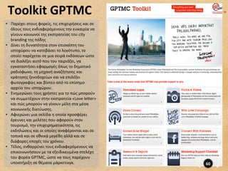  	
  Toolkit	
  GPTMC	
  
 •  Παρέχει	
  στους	
  φορείς,	
  τις	
  επιχειρήσεις	
  και	
  σε	
  
    όλους	
  τους	
  ενδιαφερόμενους	
  την	
  ευκαιρία	
  να	
  
    γίνουν	
  κοινωνοί	
  της	
  εκστρατείας	
  του	
  city	
  
    branding	
  της	
  πόλης	
  
 •  Δίνει	
  τη	
  δυνατότητα	
  στον	
  επισκέπτη	
  του	
  
    ιστοχώρου	
  να	
  κατεβάσει	
  το	
  λογότυπο,	
  το	
  
    οποίο	
  παρέχεται	
  σε	
  μια	
  σειρά	
  εκδόσεων	
  ώστε	
  
    να	
  διαλέξει	
  αυτό	
  που	
  του	
  ταιριάζει,	
  να	
  
    εγκαταστήσει	
  εφαρμογές	
  όπως	
  το	
  δημοτικό	
  
    ραδιόφωνο,	
  τη	
  μηχανή	
  αναζήτησης	
  και	
  
    κράτησης	
  ξενοδοχείων	
  και	
  να	
  επιλέξει	
  
    φωτογραφίες	
  και	
  βίντεο	
  από	
  το	
  επίσημο	
  
    αρχείο	
  του	
  ιστοχώρου.	
  
 •  Ενημερώνει	
  τους	
  χρήστες	
  για	
  το	
  πώς	
  μπορούν	
  
    να	
  συμμετέχουν	
  στην	
  εκστρατεία	
  «Love	
  le”er»	
  
    και	
  πώς	
  μπορούν	
  να	
  γίνουν	
  μέλη	
  στα	
  μέσα	
  
    κοινωνικής	
  δικτύωσης.	
  
 •  Αφιερώνει	
  μια	
  σελίδα	
  η	
  οποία	
  προσφέρει	
  
    έρευνες	
  και	
  μελέτες	
  που	
  αφορούν	
  στον	
  
    τουρισμό,	
  την	
  επιχειρηματικότητα,	
  τις	
  
    εκδηλώσεις	
  και	
  οι	
  οποίες	
  αναφέρονται	
  και	
  σε	
  
    τοπικά	
  και	
  σε	
  εθνικά	
  μεγέθη	
  αλλά	
  και	
  σε	
  
    διάφορες	
  εποχές	
  του	
  χρόνου.	
  	
  
 •  Τέλος,	
  ενθαρρύνει	
  τους	
  ενδιαφερόμενους	
  να	
  
    επικοινωνήσουν	
  με	
  τα	
  εξειδικευμένα	
  στελέχη	
  
    του	
  φορέα	
  GPTMC,	
  ώστε	
  να	
  τους	
  παρέχουν	
  
    υποστήριξη	
  σε	
  θέματα	
  μάρκετινγκ.	
  	
                       60	
  
 