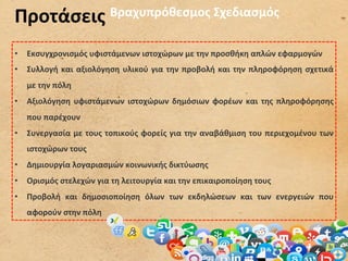 Προτάσεις	
  Βραχυπρόθεσμος	
  Σχεδιασμός	
  

•  Εκσυγχρονισμός	
  υφιστάμενων	
  ιστοχώρων	
  με	
  την	
  προσθήκη	
  απλών	
  εφαρμογών	
  
•  Συλλογή	
   και	
   αξιολόγηση	
   υλικού	
   για	
   την	
   προβολή	
   και	
   την	
   πληροφόρηση	
   σχετικά	
  
    με	
  την	
  πόλη	
  
•  Αξιολόγηση	
   υφιστάμενων	
   ιστοχώρων	
   δημόσιων	
   φορέων	
   και	
   της	
   πληροφόρησης	
  
    που	
  παρέχουν	
  
•  Συνεργασία	
  με	
  τους	
  τοπικούς	
  φορείς	
  για	
  την	
  αναβάθμιση	
  του	
  περιεχομένου	
  των	
  
    ιστοχώρων	
  τους	
  
•  Δημιουργία	
  λογαριασμών	
  κοινωνικής	
  δικτύωσης	
  
•  Ορισμός	
  στελεχών	
  για	
  τη	
  λειτουργία	
  και	
  την	
  επικαιροποίηση	
  τους	
  
•  Προβολή	
   και	
   δημοσιοποίηση	
   όλων	
   των	
   εκδηλώσεων	
   και	
   των	
   ενεργειών	
   που	
  
    αφορούν	
  στην	
  πόλη	
  
 