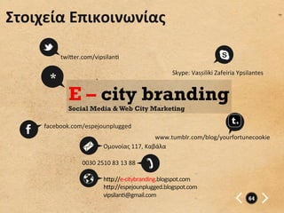 Στοιχεία	
  Επικοινωνίας	
  

            twi”er.com/vipsilano	
  

                                                             Skype:	
  Vassiliki	
  Zafeiria	
  Ypsilantes	
  
        *
               E – city branding
               Social Media & Web City Marketing

      facebook.com/espejounplugged	
  
                                                        www.tumblr.com/blog/yourfortunecookie	
  
                                 Ομονοίας	
  117,	
  Καβάλα	
  

                    0030	
  2510	
  83	
  13	
  88	
  

                                 h”p://e-­‐citybranding.blogspot.com	
  
                                 h”p://espejounplugged.blogspot.com	
  
                                 vipsilano@gmail.com	
                                               64
 