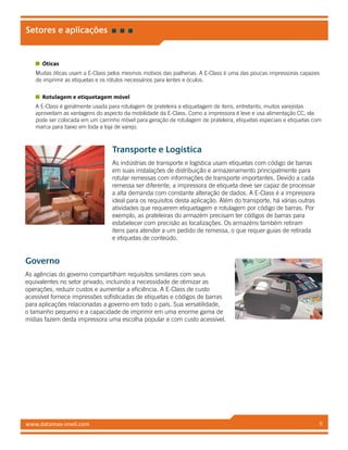 www.datamax-oneil.com 8
Setores e aplicações
Óticas
Muitas óticas usam a E-Class pelos mesmos motivos das joalherias. A E-Class é uma das poucas impressoras capazes
de imprimir as etiquetas e os rótulos necessários para lentes e óculos.
Rotulagem e etiquetagem móvel
A E-Class é geralmente usada para rotulagem de prateleira e etiquetagem de itens, entretanto, muitos varejistas
aproveitam as vantagens do aspecto da mobilidade da E-Class. Como a impressora é leve e usa alimentação CC, ela
pode ser colocada em um carrinho móvel para geração de rotulagem de prateleira, etiquetas especiais e etiquetas com
marca para baixo em toda a loja de varejo.
Transporte e Logística
As indústrias de transporte e logística usam etiquetas com código de barras
em suas instalações de distribuição e armazenamento principalmente para
rotular remessas com informações de transporte importantes. Devido a cada
remessa ser diferente, a impressora de etiqueta deve ser capaz de processar
a alta demanda com constante alteração de dados. A E-Class é a impressora
ideal para os requisitos desta aplicação. Além do transporte, há várias outras
atividades que requerem etiquetagem e rotulagem por código de barras. Por
exemplo, as prateleiras do armazém precisam ter códigos de barras para
estabelecer com precisão as localizações. Os armazéns também retiram
itens para atender a um pedido de remessa, o que requer guias de retirada
e etiquetas de conteúdo.
Governo
As agências do governo compartilham requisitos similares com seus
equivalentes no setor privado, incluindo a necessidade de otimizar as
operações, reduzir custos e aumentar a eficiência. A E-Class de custo
acessível fornece impressões sofisticadas de etiquetas e códigos de barras
para aplicações relacionadas a governo em todo o país. Sua versatilidade,
o tamanho pequeno e a capacidade de imprimir em uma enorme gama de
mídias fazem desta impressora uma escolha popular e com custo acessível.
 