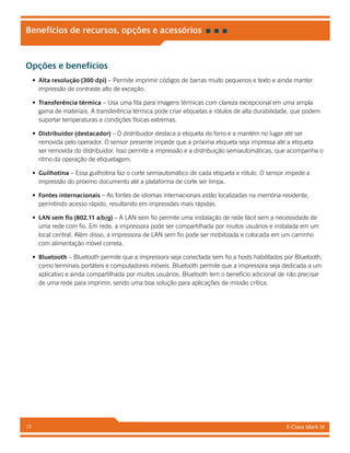 E-Class Mark III13
Benefícios de recursos, opções e acessórios
Opções e benefícios
•	 Alta resolução (300 dpi) – Permite imprimir códigos de barras muito pequenos e texto e ainda manter
impressão de contraste alto de exceção.
•	 Transferência térmica – Usa uma fita para imagens térmicas com clareza excepcional em uma ampla
gama de materiais. A transferência térmica pode criar etiquetas e rótulos de alta durabilidade, que podem
suportar temperaturas e condições físicas extremas.
•	 Distribuidor (destacador) – O distribuidor destaca a etiqueta do forro e a mantém no lugar até ser
removida pelo operador. O sensor presente impede que a próxima etiqueta seja impressa até a etiqueta
ser removida do distribuidor. Isso permite a impressão e a distribuição semiautomáticas, que acompanha o
ritmo da operação de etiquetagem.
•	 Guilhotina – Essa guilhotina faz o corte semiautomático de cada etiqueta e rótulo. O sensor impede a
impressão do próximo documento até a plataforma de corte ser limpa.
•	 Fontes internacionais – As fontes de idiomas internacionais estão localizadas na memória residente,
permitindo acesso rápido, resultando em impressões mais rápidas.
•	 LAN sem fio (802.11 a/b/g) – A LAN sem fio permite uma instalação de rede fácil sem a necessidade de
uma rede com fio. Em rede, a impressora pode ser compartilhada por muitos usuários e instalada em um
local central. Além disso, a impressora de LAN sem fio pode ser mobilizada e colocada em um carrinho
com alimentação móvel correta.
•	 Bluetooth – Bluetooth permite que a impressora seja conectada sem fio a hosts habilitados por Bluetooth,
como terminais portáteis e computadores móveis. Bluetooth permite que a impressora seja dedicada a um
aplicativo e ainda compartilhada por muitos usuários. Bluetooth tem o benefício adicional de não precisar
de uma rede para imprimir, sendo uma boa solução para aplicações de missão crítica.
 