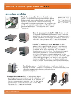 www.datamax-oneil.com 14
Acessórios e benefícios
•	 Tubo inclinado de mídia – O tubo inclinado de mídia
permite o carregamento semiautomático de mídia externa.
O tubo inclinado guia a mídia colocada manualmente pela
impressora, e a impressora automaticamente carrega a
mídia quando detectada perto da cabeça de impressão. Isso
permite o carregamento rápido e fácil de mídia externa sem
interromper a impressora. (Não compatível com o modelo
Professional+)
•	 Caixa da fonte de alimentação PSC-4000 – A caixa da fonte
de alimentação abriga a fonte de alimentação e fica presa na
parte inferior da impressora. Isso elimina a confusão de cabos e
impede que a fonte de alimentação incorreta seja conectada à
impressora. (Não compatível com o modelo Professional+)
•	 Unidade de alimentação móvel MPU-4000 – A MPU-
4000 é uma unidade de bateria totalmente independente e
de alto desempenho que utiliza a tecnologia mais moderna
de baterias de íon de lítio poliméricas para garantir longa
duração e desempenho contínuo. A unidade de bateria pode
ser montada facilmente na parte inferior da impressora e
inclui compartimentos de montagem para fixação em uma
superfície plana. Combinando a unidade de bateria MPU-4000
com o opcional Bluetooth ou LAN sem fio, você é capaz de
transformar a E-Class Mark III em um dispositivo totalmente
móvel e funcional. (Não montável com o modelo Professional+)
•	Rebobinador externo – O rebobinador externo é usado para rebobinar
etiquetas em um rolo à medida que são impressas. Isso permite a impressão de
rolos contínuos grandes em lotes de rótulos ou etiquetas
e a distribuição para uso.
•	 Suporte de mídia externo – O suporte de mídia externo
permite que as impressoras com um slot de mídia externo usem
rolos de fornecimento de mídia grandes, até 10 polegadas no
diâmetro, e enrolados em núcleos de 1 a 3. A base externa
permite tempos de operação ininterruptos maiores. (Não
compatível com o modelo Professional+)
Benefícios de recursos, opções e acessórios
Canal de medios
(2 lados)
Media width range:
Min 4.625” (117mm)
Max 0.75” (19mm)
 