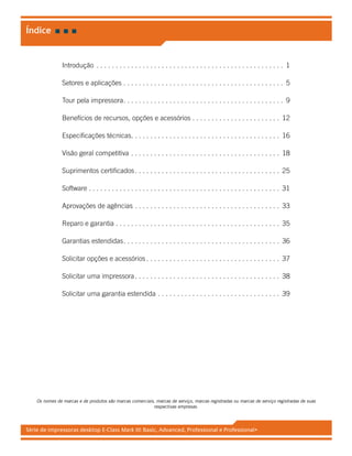 Série de impressoras desktop E-Class Mark III: Basic, Advanced, Professional e Professional+
Introdução .  .  .  .  .  .  .  .  .  .  .  .  .  .  .  .  .  .  .  .  .  .  .  .  .  .  .  .  .  .  .  .  .  .  .  .  .  .  .  .  .  .  .  .  .  .  .  .  .  . 1
Setores e aplicações.  .  .  .  .  .  .  .  .  .  .  .  .  .  .  .  .  .  .  .  .  .  .  .  .  .  .  .  .  .  .  .  .  .  .  .  .  .  .  .  .  .  . 5
Tour pela impressora. .  .  .  .  .  .  .  .  .  .  .  .  .  .  .  .  .  .  .  .  .  .  .  .  .  .  .  .  .  .  .  .  .  .  .  .  .  .  .  .  .  . 9
Benefícios de recursos, opções e acessórios.  .  .  .  .  .  .  .  .  .  .  .  .  .  .  .  .  .  .  .  .  .  .  . 12
Especificações técnicas. .  .  .  .  .  .  .  .  .  .  .  .  .  .  .  .  .  .  .  .  .  .  .  .  .  .  .  .  .  .  .  .  .  .  .  .  .  .  . 16
Visão geral competitiva.  .  .  .  .  .  .  .  .  .  .  .  .  .  .  .  .  .  .  .  .  .  .  .  .  .  .  .  .  .  .  .  .  .  .  .  .  .  .  . 18
Suprimentos certificados. .  .  .  .  .  .  .  .  .  .  .  .  .  .  .  .  .  .  .  .  .  .  .  .  .  .  .  .  .  .  .  .  .  .  .  .  .  . 25
Software.  .  .  .  .  .  .  .  .  .  .  .  .  .  .  .  .  .  .  .  .  .  .  .  .  .  .  .  .  .  .  .  .  .  .  .  .  .  .  .  .  .  .  .  .  .  .  .  .  .  . 31
Aprovações de agências.  .  .  .  .  .  .  .  .  .  .  .  .  .  .  .  .  .  .  .  .  .  .  .  .  .  .  .  .  .  .  .  .  .  .  .  .  .  . 33
Reparo e garantia.  .  .  .  .  .  .  .  .  .  .  .  .  .  .  .  .  .  .  .  .  .  .  .  .  .  .  .  .  .  .  .  .  .  .  .  .  .  .  .  .  .  .  . 35
Garantias estendidas. .  .  .  .  .  .  .  .  .  .  .  .  .  .  .  .  .  .  .  .  .  .  .  .  .  .  .  .  .  .  .  .  .  .  .  .  .  .  .  .  . 36
Solicitar opções e acessórios.  .  .  .  .  .  .  .  .  .  .  .  .  .  .  .  .  .  .  .  .  .  .  .  .  .  .  .  .  .  .  .  .  .  .  . 37
Solicitar uma impressora. .  .  .  .  .  .  .  .  .  .  .  .  .  .  .  .  .  .  .  .  .  .  .  .  .  .  .  .  .  .  .  .  .  .  .  .  .  . 38
Solicitar uma garantia estendida.  .  .  .  .  .  .  .  .  .  .  .  .  .  .  .  .  .  .  .  .  .  .  .  .  .  .  .  .  .  .  .  . 39
Os nomes de marcas e de produtos são marcas comerciais, marcas de serviço, marcas registradas ou marcas de serviço registradas de suas
respectivas empresas.
Índice
 