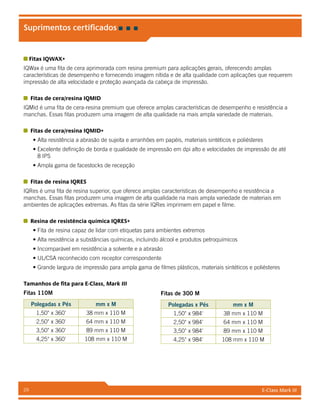E-Class Mark III29
Suprimentos certificados
Fitas IQWAX+
IQWax é uma fita de cera aprimorada com resina premium para aplicações gerais, oferecendo amplas
características de desempenho e fornecendo imagem nítida e de alta qualidade com aplicações que requerem
impressão de alta velocidade e proteção avançada da cabeça de impressão.
Fitas de cera/resina IQMID
IQMid é uma fita de cera-resina premium que oferece amplas características de desempenho e resistência a
manchas. Essas fitas produzem uma imagem de alta qualidade na mais ampla variedade de materiais.
Fitas de cera/resina IQMID+
• Alta resistência a abrasão de sujeita e arranhões em papéis, materiais sintéticos e poliésteres
• Excelente definição de borda e qualidade de impressão em dpi alto e velocidades de impressão de até
8 IPS
• Ampla gama de facestocks de recepção
Fitas de resina IQRES
IQRes é uma fita de resina superior, que oferece amplas características de desempenho e resistência a
manchas. Essas fitas produzem uma imagem de alta qualidade na mais ampla variedade de materiais em
ambientes de aplicações extremas. As fitas da série IQRes imprimem em papel e filme.
Resina de resistência química IQRES+
• Fita de resina capaz de lidar com etiquetas para ambientes extremos
• Alta resistência a substâncias químicas, incluindo álcool e produtos petroquímicos
• Incomparável em resistência a solvente e a abrasão
• UL/CSA reconhecido com receptor correspondente
• Grande largura de impressão para ampla gama de filmes plásticos, materiais sintéticos e poliésteres
Tamanhos de fita para E-Class, Mark III
Fitas 110M
Polegadas x Pés mm x M
1,50 x 360' 38 mm x 110 M
2,50 x 360' 64 mm x 110 M
3,50 x 360' 89 mm x 110 M
4,25 x 360' 108 mm x 110 M
Fitas de 300 M
Polegadas x Pés mm x M
1,50 x 984' 38 mm x 110 M
2,50 x 984' 64 mm x 110 M
3,50 x 984' 89 mm x 110 M
4,25 x 984' 108 mm x 110 M
 
