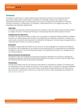www.datamax-oneil.com 32
Software
Firmware
O firmware de impressora é o sistema operacional da impressora que dita como a impressora deve ser
executada e reagir quando recebe dados ou trabalhos de impressão. Acesse o site ou fale com seu
representante local para saber mais sobre todos os recursos do firmware da E-Class Mark III. O firmware
controla a impressão, a configuração e as emulações. O desenvolvimento é com código-fonte aberto, e as
atualizações são publicadas regularmente.
Impressão
O firmware da impressora controla cada aspecto da impressão. Caso você esteja imprimindo texto, gráficos
ou códigos de barras, o firmware permitirá que a impressão seja feita de maneira rápida e eficiente.
Configuração da impressora
O firmware da impressora também controla como a impressora é configurada. Muitos utilitários de software
fornecem um método rápido e fácil de alterar as configurações da impressora, entretanto, o firmware tem
mais funções que podem estar disponíveis no software de configuração. Consulte o guia do programador da
impressora para ver todos os recursos do software.
Emulações
Emulação é a capacidade do firmware de se comunicar em outra linguagem de comando da impressora.
Isso permite a fácil substituição de um produto de outros fabricantes sem a necessidade de uma alteração
de software ou driver. O uso da emulação pode exigir uma atualização de firmware ou o carregamento de
um firmware diferente.
Desenvolvimento de aplicativos
O firmware é muito mais poderoso do que aquilo que pode ser oferecido em um driver ou aplicativo de
impressão de etiquetas. A impressora pode aceitar aplicativos avançados, consulte o guia do programador
da impressora para ver todos os recursos da impressora.
Atualizações
A versão do firmware atual de sua impressora está listada na impressão de autoteste. O firmware pode
ser atualizado por meio do upload do arquivo do novo firmware para a impressora. Instruções detalhadas
de upload estão incluídas no arquivo de firmware. Atualizações de desenvolvimento são feitas sempre
para aumentar o desempenho e aprimorar ou adicionar recursos. Essas atualizações são postadas em
www.datamax-oneil.com.
 