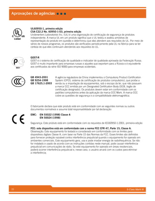 E-Class Mark III33
Aprovações de agências
UL60950-1, primeira edição
CSA C22.2 No. 60950-1-03, primeira edição
Underwriters Laboratories Inc. (UL) é uma organização de certificação de segurança de produtos
independente. A marca UL em um produto significa que o UL testou e avaliou amostras de
representação do produto em questão e determinou que elas atendem aos requisitos do UL. Por meio de
vários de nossos programas, os produtos são verificados periodicamente pela UL na fábrica para se ter
certeza de que eles continuam atendendo aos requisitos do UL.
GOST-R
GOST é o sistema de certificação de qualidade e indicador de qualidade aprovada da Federação Russa.
GOST é muito importante para empresas russas e aqueles que exportam para a Rússia e é equivalente
aos certificados da série ISO 9000 para empresas ocidentais.
A agência reguladora da China implementou o Compulsory Product Certification
System (CPCS, sistema de certificação de produtos compulsório), que proíbe a
venda ou a importação de equipamentos, sob o escopo da lei, que não possuem
a marca CCC emitida por um Designated Certification Body (DCB, órgão de
certificação designado). Os produtos devem estar em conformidade com os
padrões compulsórios antes da aplicação da marca CCC Mark. A marca CCC
cobre as questões de segurança e a compatibilidade eletromagnética.
O fabricante declara que este produto está em conformidade com as seguintes normas ou outros
documentos normativos e assume total responsabilidade por tal declaração:
EMC: 	 EN 55022 (1998) Classe A
	 EN 50024 (1998)
Segurança: Este produto está em conformidade com os requisitos de IEC60950-1:2001, primeira edição
FCC: este dispositivo está em conformidade com a norma FCC CFR 47, Parte 15, Classe A.
Observação: Este equipamento foi testado e considerado em conformidade com os limites para
dispositivos digitais Classe A, com base na Parte 15 das Normas da FCC. Esses limites são definidos
para fornecer proteção razoável contra interferência prejudicial quando o equipamento for operado em
ambientes comerciais. Este equipamento gera, usa e pode irradiar energia de radiofrequência. Se não
for instalado e usado de acordo com as instruções contidas neste manual, pode causar interferência
prejudicial em comunicações de rádio. Se este equipamento for operado em áreas residenciais,
poderá ocorrer interferência prejudicial e, nesse caso, o usuário arcará com os custos para eliminar
a interferência.
GB 4943-2001
GB 9254-1998
GB 17625,1-2003
 