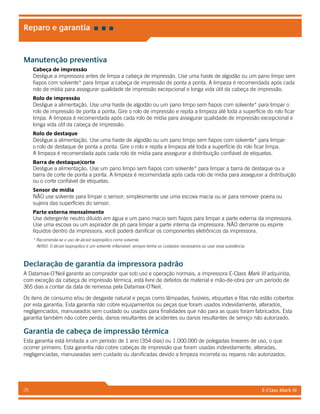 E-Class Mark III35
Reparo e garantia
Manutenção preventiva
Cabeça de impressão
Desligue a impressora antes de limpa a cabeça de impressão. Use uma haste de algodão ou um pano limpo sem
fiapos com solvente* para limpar a cabeça de impressão de ponta a ponta. A limpeza é recomendada após cada
rolo de mídia para assegurar qualidade de impressão excepcional e longa vida útil da cabeça de impressão.
Rolo de impressão
Desligue a alimentação. Use uma haste de algodão ou um pano limpo sem fiapos com solvente* para limpar o
rolo de impressão de ponta a ponta. Gire o rolo de impressão e repita a limpeza até toda a superfície do rolo ficar
limpa. A limpeza é recomendada após cada rolo de mídia para assegurar qualidade de impressão excepcional e
longa vida útil da cabeça de impressão.
Rolo de destaque
Desligue a alimentação. Use uma haste de algodão ou um pano limpo sem fiapos com solvente* para limpar
o rolo de destaque de ponta a ponta. Gire o rolo e repita a limpeza até toda a superfície do rolo ficar limpa.
A limpeza é recomendada após cada rolo de mídia para assegurar a distribuição confiável de etiquetas.
Barra de destaque/corte
Desligue a alimentação. Use um pano limpo sem fiapos com solvente* para limpar a barra de destaque ou a
barra de corte de ponta a ponta. A limpeza é recomendada após cada rolo de mídia para assegurar a distribuição
ou o corte confiável de etiquetas.
Sensor de mídia
NÃO use solvente para limpar o sensor; simplesmente use uma escova macia ou ar para remover poeira ou
sujeira das superfícies do sensor.
Parte externa mensalmente
Use detergente neutro diluído em água e um pano macio sem fiapos para limpar a parte externa da impressora.
Use uma escova ou um aspirador de pó para limpar a parte interna da impressora. NÃO derrame ou espirre
líquidos dentro da impressora, você poderá danificar os componentes eletrônicos da impressora.
* Recomenda-se o uso de álcool isopropílico como solvente.
AVISO: O álcool isopropílico é um solvente inflamável; sempre tenha os cuidados necessários ao usar essa substância.
Declaração de garantia da impressora padrão
A Datamax-O’Neil garante ao comprador que sob uso e operação normais, a impressora E-Class Mark III adquirida,
com exceção da cabeça de impressão térmica, está livre de defeitos de material e mão-de-obra por um período de
365 dias a contar da data de remessa pela Datamax-O’Neil.
Os itens de consumo e/ou de desgaste natural e peças como lâmpadas, fusíveis, etiquetas e fitas não estão cobertos
por esta garantia. Esta garantia não cobre equipamentos ou peças que foram usados indevidamente, alterados,
negligenciados, manuseados sem cuidado ou usados para finalidades que não para as quais foram fabricados. Esta
garantia também não cobre perda, danos resultantes de acidentes ou danos resultantes de serviço não autorizado.
Garantia de cabeça de impressão térmica
Esta garantia está limitada a um período de 1 ano (354 dias) ou 1.000.000 de polegadas lineares de uso, o que
ocorrer primeiro. Esta garantia não cobre cabeças de impressão que foram usadas indevidamente, alteradas,
negligenciadas, manuseadas sem cuidado ou danificadas devido a limpeza incorreta ou reparos não autorizados.
 