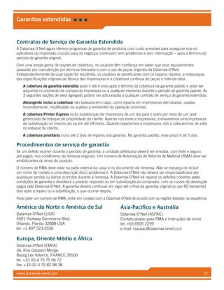 www.datamax-oneil.com 36
Garantias estendidas
Contratos de Serviço de Garantia Estendida
A Datamax-O’Neil agora oferece programas de garantia de produtos com custo acessível para assegurar que os
aplicativos de impressão cruciais para os negócios continuem sem problemas e sem interrupção – após o término do
período de garantia original.
Com uma ampla gama de opções de cobertura, os usuários têm confiança em saber que seus equipamentos
passarão por manutenção por técnicos treinados e com o uso de peças originais da Datamax-O’Neil.
Independentemente de qual opção for escolhida, os usuários se beneficiarão com os reparos rápidos, a restauração
das especificações originais de fábrica das impressoras e a cobertura contínua de peças e mão-de-obra.
A cobertura da garantia estendida pode ir até 4 anos após o término da cobertura da garantia padrão e pode ser
adquirida no momento da compra da impressora ou a qualquer momento durante o período de garantia padrão. As
3 seguintes opções de valor agregado podem ser adicionadas a qualquer contrato de serviço de garantia estendida.
Abrangente inclui a cobertura não baseada em culpa, como reparos em impressoras derrubadas, usadas
incorretamente, modificadas ou sujeitas a ambientes de operação anormais.
A cobertura Printer Express inclui substituição de impressora de um dia para o outro por meio de um pool
gerenciado de estoque de propriedade do cliente. Apenas nos envie a impressora, e enviaremos uma impressora
de substituição no mesmo dia ou em até 24 horas. Quando repararmos a impressora, nós a colocaremos de volta
no estoque do cliente.
A cobertura prioritária inclui até 2 dias de reparos sob garantia. Na garantia padrão, esse prazo é de 5 dias.
Procedimentos de serviço de garantia
Se um defeito ocorrer durante o período de garantia, a unidade defeituosa deverá ser enviada, com frete e seguro
pré-pagos, nos contêineres de remessa originais. Um número de Autorização de Retorno de Material (RMA) deve ser
emitido antes do envio do produto.
O número de RMA deve estar na parte externa da caixa e no documento de remessa. Não se esqueça de incluir
um nome de contato e uma descrição do(s) problema(s). A Datamax-O’Neil não deverá ser responsabilizada por
quaisquer perdas ou danos ocorridos durante a remessa. A Datamax-O’Neil irá reparar os defeitos cobertos pelas
condições de garantia e devolverá o produto reparado ou em substituição ao comprador, com os custos de devolução
pagos pela Datamax-O’Neil. A garantia deverá continuar em vigor até o final da garantia original ou por 60 (sessenta)
dias após o reparo ou a substituição, o que ocorrer depois.
Para obter um número de RMA, entre em contato com a Datamax-O’Neil de acordo com as regiões listadas na sequência:
América do Norte e América do Sul
Datamax-O’Neil (USA)
4501 Parkway Commerce Blvd.
Orlando, Florida 32808 USA
tel: +1 407 523-5550
Ásia-Pacífico e Austrália
Datamax-O’Neil (ASPAC)
Contato abaixo para RMA e instruções de envio
tel: +65 6505 2259
e-mail: tsaspac@datamax-oneil.com
Europa, Oriente Médio e África
Datamax-O’Neil (EMEA)
26, Rue Gaspard Monge
Bourg Les Valence, FRANCE 26500
tel: +33 (0) 4 75 75 56 72
fax: +33 (0) 4 75 82 98 38
 