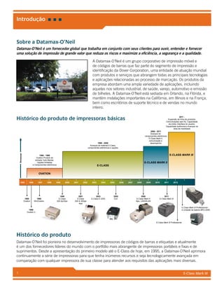 E-Class Mark III1
Sobre a Datamax-O’Neil
Datamax-O’Neil é um fornecedor global que trabalha em conjunto com seus clientes para ouvir, entender e fornecer
uma solução de impressão de grande valor que reduza os riscos e maximize a eficiência, a segurança e a qualidade.
A Datamax-O’Neil é um grupo corporativo de impressão móvel e
de códigos de barras que faz parte do segmento de impressão e
identificação da Dover Corporation, uma entidade de atuação mundial
com produtos e serviços que abrangem todas as principais tecnologias
e aplicações relacionadas ao processo de marcação. Os produtos da
empresa abordam uma ampla variedade de aplicações, incluindo
aquelas nos setores industrial, de saúde, varejo, automotivo e emissão
de bilhetes. A Datamax-O’Neil está sediada em Orlando, na Flórida, e
mantém instalações importantes na Califórnia, em Illinois e na França,
bem como escritórios de suporte técnico e de vendas no mundo
inteiro.
Histórico do produto de impressoras básicas
Histórico do produto
Datamax-O’Neil foi pioneira no desenvolvimento de impressoras de códigos de barras e etiquetas e atualmente
é um dos fornecedores líderes do mundo com o portfólio mais abrangente de impressoras portáteis e fixas e de
suprimentos. Desde a apresentação do primeiro modelo até o E-Class de hoje, em 1995, a Datamax-O’Neil aprimora
continuamente a série de impressoras para que tenha inúmeros recursos e seja tecnologicamente avançada em
comparação com qualquer impressora de sua classe para atender aos requisitos das aplicações mais diversas.
Introdução
19961995
1996
Ovation 2
1995
Ovation
1996
WinOvation
1999
E-Class
200 dpi/3ips
2001
E-Class
200 & 300dpi
4ips
2003
E-Class E-3203
2005
Ex2
2008
E-Class Mark II
5ips, LAN/WLAN
2011
E-Class Mark III
E-Class Mark III Professional
E-Class Mark III Professional+
e Unidade de bateria MPU-4000
1997 1998
1999 - 2008
Avanços de material E-Class,
componentes eletrônicos e opções
E-CLASS
2008 - 2011
Avanços de
componentes eletrônicos
E-Class Mark II,
comunicação e
desempenho
E-CLASS MARK II
E-CLASS MARK III1995 - 1999
Ovation Produto de
entrada Tudo Mental,
Opções limitadas
e Componentes eletrônicos
OVATION
1999 2000 2001 2002 2003 2004 2005 2006 2007 2008 2009 2010 2011 2012
Remessas
2011 -
Expansão da linha de produtos,
Comunicações sem fio, Capacidade
da mídia, Interface do usuário,
Capacidade autônoma e Avanços na
área de mobilidade
 