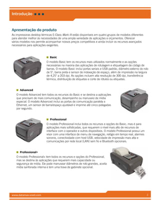 www.datamax-oneil.com 2
Introdução
Apresentação do produto
As impressoras desktop térmicas E-Class Mark III estão disponíveis em quatro grupos de modelos diferentes
para atender melhor às necessidades de uma ampla variedade de aplicações e orçamentos. Oferecer
vários modelos nos permite acompanhar nossos preços competitivos e ainda incluir os recursos avançados
necessários para aplicações exigentes.
Basic
O modelo Basic tem os recursos mais utilizados normalmente e as opções
necessárias na maioria das aplicações de rotulagem e etiquetagem de código de
barras. O modelo Basic inclui portas seriais e USB padrão, diâmetro externo do rolo
de 5", barra preta e sensor de indexação de espaço, além de impressão na largura
de 4,25" a 203 dpi. As opções incluem alta resolução de 300 dpi, transferência
térmica, distribuição de etiquetas e corte de rótulos ou etiquetas.
Advanced
O modelo Advanced tem todos os recursos do Basic e se destina a aplicações
que precisam de mais comunicação, desempenho ou manuseio de mídia
especial. O modelo Advanced inclui as portas de comunicação paralela e
Ethernet, um sensor de barra/espaço ajustável e imprime até cinco polegadas
por segundo.
Professional
O modelo Professional inclui todos os recursos e opções do Basic, mas é para
aplicações mais sofisticadas, que requerem o nível mais alto de recursos de
interface com o operador e outros dispositivos. O modelo Professional possui um
visor com uma interface de menu de navegação, relógio em tempo real, alarmes
sonoros, conectividade com host USB, velocidade de impressão mais alta e
comunicações por rede local (LAN) sem fio e Bluetooth opcionais.
Professional+
O modelo Professional+ tem todos os recursos e opções do Professional,
mas se destina às aplicações que requerem mais capacidade ou
segurança de mídia. Ele pode manusear diâmetros de rolo grandes, aceita
mídia sanfonada interna e tem uma trava de gabinete opcional.
 