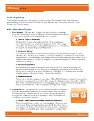 E-Class Mark III3
Valor do produto
O valor é mais do que apenas o preço de compra de um produto. É um equilíbrio entre custo, recursos e
sustentabilidade. Chamamos isso de 3 Dimensões de valor. A E-Class Mark III tem preço acessível, é fácil
de usar e econômica de operar.
Três dimensões de valor
1.	 Preço acessível – A E-Class Mark III oferece um preço de compra competitivo,
construção durável, desempenho confiável e um design de baixa manutenção que
a deixa com um preço acessível para aquisição hoje…e amanhã.
Preço de compra competitivo
A E-Class Mark III custa aproximadamente US$ 100 a menos do que
outras impressoras em sua categoria. Conseguimos manter nossos preços
competitivos oferecendo quatro modelos diferentes para que os compradores
não paguem por recursos de que eles não precisam.
Construção durável
Uma dimensão importante do valor é por quanto tempo e com qual nível de confiança um produto
funcionará. A E-Class Mark III foi projetada e criada para oferecer um ciclo de vida de produto longo
sem paralisação. Utilizamos designs comprovados para confiabilidade e recursos como construção de
parede dupla e dobradiças concêntricas para garantir que a sua impressora dure mais do que outras
impressoras do mercado.
Desempenho confiável
A simplicidade da tecnologia de impressão térmica e a superfície da cabeça de impressão com
revestimento especial garantem um desempenho confiável para a sua aplicação de missão crítica.
Ao contrário de impressoras de jato de tinta e laser, a E-Class Mark III foi projetada para manipular
etiquetas adesivas e não requer limpeza e manutenção constantes.
Baixa manutenção
Ao contrário de outras tecnologias de impressão, a E-Class Mark III utiliza a tecnologia términa, que tem
pouquíssimas peças que se movimentam. Com exceção da cabeça e do rolo de impressão, a E-Class
Mark III tem um número relativamente pequeno de peças que se movimentam e que se desgastam e
poupará o seu dinheiro em custos de reparos e substituição com o tempo.
2.	 Fácil de usar – A E-Class Mark III tem um mecanismo de impressão totalmente
acessível para carregamento de mídia fácil, um grande visor gráfico, controles
do usuário para fácil interação, além de um conjunto completo de opções de
comunicação, software de emulação de linguagem e drivers do Windows que
simplificam o processo de instalação.
Troque a mídia com mais rapidez e com menos frequência
Trocar um rolo de mídia ou fita em um ambiente agitado e de correria pode
ser frustrante. Reduzimos a paralisação projetando a E-Class Mark III para
acomodar um rolo de fita e mídia maior. Além disso, tornamos o processo de
troca tão fácil que você pode fazer a troca usando apenas uma das mãos.
Introdução
 