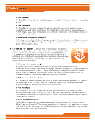 www.datamax-oneil.com 4
Fácil de operar
A E-Class Mark III inclui controles de fácil utilização, e os modelos Professional incluem um visor gráfico
grande.
Fácil de instalar
A E-Class Mark III inclui uma ampla classificação de opções de comunicação para tornar a sua
instalação mais rápida e fácil. Incluímos um driver do Windows, redefinições em nível de fabricante e
revendedor para restaurar as configurações que funcionavam e configurar o software para simplificar a
configuração da impressora.
Software de emulação de linguagem
Incluímos programas de emulação de linguagem que permitem substituir com perfeição as impressoras
existentes pela E-Class Mark III. Programas de linguagem compatíveis estão incluídos para impressoras
Zebra, Intermec, Eltron e Boca.
3.	 Econômica para operar – A E-Class Mark III usa impressão térmica para
maior eficiência de energia e rolos de fita e mídia maiores para custos de materiais
menores. Além disso, ao contrário das impressoras laser e de jato de tinta, a
E-Class Mark III reduz significativamente o custo dos materiais, imprimindo a
quantidade exata de etiquetas necessárias e elimina a necessidade de descartar
folhas com etiquetas impressas parcialmente, o que geralmente ocorre nas
aplicações de jato de tinta e laser.
Minimize o consumo de energia
A tecnologia de impressão térmica usa a energia somente quando e onde for necessária. As
impressoras de jato de tinta e laser devem usar energia para mover o cartucho da cabeça de impressão
e aquecer os tambores e os fusores. A E-Class Mark III tem uma cabeça de impressão fixa e move
a mídia através da cabeça de impressão para imprimir. Enquanto a mídia está sendo movida, são
aquecidos somente os pontos exatos necessários, economizando energia.
Reduzir desperdício de materiais
A E-Class Mark III imprime somente a etiqueta ou os rótulos necessários sem desperdício. Ao contrário
das impressoras de jato de tinta ou laser, não é necessário imprimir uma folha inteira de etiquetas
apenas para jogar fora a maior parte das etiquetas não utilizadas.
Fácil de instalar
A E-Class Mark III inclui uma ampla classificação de opções de comunicação para tornar a sua
instalação mais rápida e fácil. Incluímos um driver do Windows, redefinições em nível de fabricante e
revendedor para restaurar as configurações que funcionavam e configurar o software para simplificar a
configuração da impressora.
Custo menor dos materiais
Ao contrário da maioria das impressoras desta categoria, que utiliza fitas de 100 metros, a E-Class
Mark III pode usar fitas de até 300 metros de comprimento. As fitas mais longas podem ser encontradas
mais facilmente e têm preço menor em relação às fitas menores. Isso pode representar uma economia
significativa em um curto intervalo de tempo.
Introdução
 
