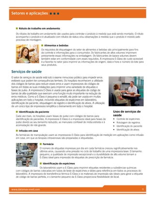 www.datamax-oneil.com 6
Rótulo de trabalho em andamento
Os rótulos de trabalho em andamento são usados para controlar o produto à medida que está sendo montado. O rótulo
acompanha o produto e é atualizado com rótulos de status e/ou observações à medida que o produto é movido pelo
processo de montagem.
Alimentos e bebidas
Os requisitos de etiquetagem do setor de alimentos e bebidas são principalmente para fins
de controle e informações para o consumidor. Os fabricantes de altos volumes imprimem
previamente essas informações na embalagem. Os fabricantes de baixos volumes devem
também estar em conformidade com esses requisitos. A impressora E-Class de custo acessível
é a favorita no setor para imprimir as informações de origem, data e hora e número do lote para
seus produtos.
Serviços de saúde
O setor de serviços de saúde está sob o exame minucioso público para impedir erros
evitáveis que podem ter consequências terríveis. Os hospitais reconhecem a utilidade
dos códigos de barras para reduzir esses erros e usam impressoras de códigos de
barras em todas as suas instalações para imprimir uma variedade de etiquetas e
faixas de pulso. A impressora E-Class é usada para gerar as etiquetas de código de
barras de alta qualidade que exercem uma função muito importante na redução de
erros médicos. Como a E-Class é pequena e versátil, ela pode ser usada em muitas
aplicações em todo o hospital, incluindo etiquetas de espécimes em laboratório,
identificação de paciente, etiquetagem de registro e identificação de ativos. A utilização
de um único tipo de impressora simplifica o treinamento em todo o hospital.
Identificação do paciente
Cada vez mais, os hospitais usam faixas de pulso com códigos de barras para
identificação de pacientes. A impressora E-Class é a impressora ideal para faixas de
pulso devido ao seu tamanho reduzido, ao manuseio confiável de mídia estreita e à
acomodação de rolo grande.
Infusão em casa
As farmácias de manipulação usam as impressoras E-Class para identificação de medição em aplicações como infusão
em casa, em que as terapias intravenosas são preparadas e etiquetadas.
Farmácia
O número de etiquetas impressas por dia em cada farmácia cresceu significativamente nos
últimos anos, causando uma pressão no ciclo de trabalho de uma impressora laser. O tamanho
pequeno, a qualidade de impressão excepcional e a durabilidade de alto volume tornam a
E-Class ideal para impressão de etiquetas de prescrição de farmácia.
Identificação de espécimes
Os laboratórios usam a E-Class para imprimir etiquetas resistentes a substâncias químicas
com códigos de barras colocadas em tubos de teste de espécimes e slides para referência em todos os processos do
laboratório. A impressora de transferência térmica E-Class e os materiais de impressão são ideais para gerar a etiqueta
de código de barras perfeita, e o tamanho pequeno da E-Class proporciona flexibilidade de local.
Setores e aplicações
Usos de serviços de
saúde
•	 Controle de espécimes
•	 Rotulagem de registros
•	 Identificação do paciente
•	 Identificação de ativos
 