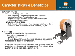 Características e Beneficios Software/Firmware Sensor de calibração avançado  Auto Recovery – programado para voltar a calibrar automáticamente en un falha do sensor Easy Calibrate – pulsador único automáticamente se activapara calibrar o sensor Emulação Automatica   Detecta automáticamente outros linguagens de impressão do fabricante e troca automaticamente a sua llinguagem. Accesórios -Baterias e Power Pack de acessórios   jogo se adapta tanto a ...   -Bateria ou -Fonte de Alimentação Reduz o tempo de carga sem necessidades de abrir a impressora. -Os meios de alimenta ção  externos com grandes rolos de suprimentos – Economiza mais com uso de maiores rolos que tem o custo mais baixo por etiqueta. 