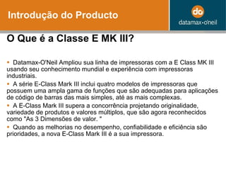 Introdução do Producto O Que é a Classe E MK III?    Datamax-O'Neil Ampliou sua linha de impressoras com a E Class MK III usando seu conhecimento mundial e experiência com impressoras industriais.    A  série E-Class Mark III inclui quatro modelos de impressoras que possuem uma ampla gama de funções que são adequadas para aplicações de código de barras das mais simples, at é as  mais complexas.    A  E-Class Mark III supera a concorrência projetando originalidade, variedade de produtos e valores múltiplos, que são agora reconhecidos como "As 3 Dimensões de valor. "    Quando as melhorias no desempenho, confiabilidade e eficiência são prioridades, a nova E-Class Mark III é a sua impressora. 