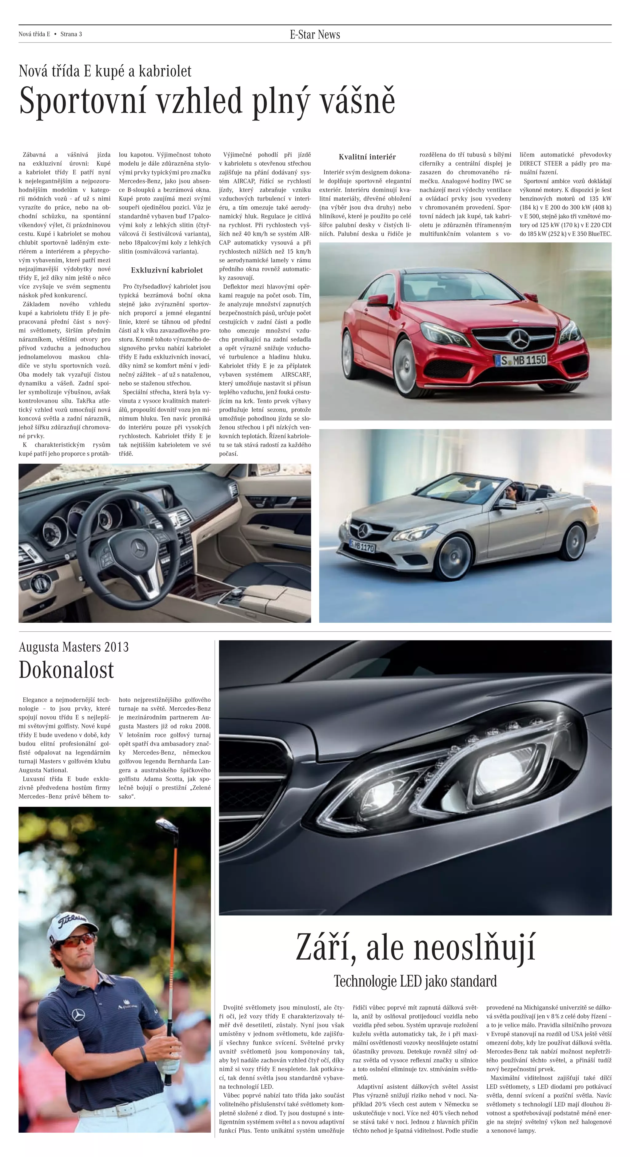 Nová třída E • Strana 3                                                                                     E-Star News

    Nová třída E kupé a kabriolet

    Sportovní vzhled plný vášně
      Zábavná a vášnivá jízda                   lou kapotou. Výjimečnost tohoto         Výjimečné pohodlí při jízdě                Kvalitní interiér              rozdělena do tří tubusů s bílými      ličem automatické převodovky
    na exkluzivní úrovni: Kupé                  modelu je dále zdůrazněna stylo-      v kabrioletu s otevřenou střechou                                           ciferníky a centrální displej je      DIRECT STEER a pádly pro ma-
    a kabriolet třídy E patří nyní              vými prvky typickými pro značku       zajišťuje na přání dodávaný sys-        Interiér svým designem dokona-      zasazen do chromovaného rá-           nuální řazení.
    k nejelegantnějším a nejpozoru-             Mercedes-Benz, jako jsou absen-       tém AIRCAP, řídící se rychlostí       le doplňuje sportovně elegantní       mečku. Analogové hodiny IWC se          Sportovní ambice vozů dokládají
    hodnějším modelům v katego-                 ce B-sloupků a bezrámová okna.        jízdy, který zabraňuje vzniku         exteriér. Interiéru dominují kva-     nacházejí mezi výdechy ventilace      výkonné motory. K dispozici je šest
    rii módních vozů - ať už s nimi             Kupé proto zaujímá mezi svými         vzduchových turbulencí v interi-      litní materiály, dřevěné obložení     a ovládací prvky jsou vyvedeny        benzinových motorů od 135 kW
    vyrazíte do práce, nebo na ob-              soupeři ojedinělou pozici. Vůz je     éru, a tím omezuje také aerody-       (na výběr jsou dva druhy) nebo        v chromovaném provedení. Spor-        (184 k) v E 200 do 300 kW (408 k)
    chodní schůzku, na spontánní                standardně vybaven buď 17palco-       namický hluk. Regulace je citlivá     hliníkové, které je použito po celé   tovní nádech jak kupé, tak kabri-     v E 500, stejně jako tři vznětové mo-
    víkendový výlet, či prázdninovou            vými koly z lehkých slitin (čtyř-     na rychlost. Při rychlostech vyš-     šířce palubní desky v čistých li-     oletu je zdůrazněn tříramenným        tory od 125 kW (170 k) v E 220 CDI
    cestu. Kupé i kabriolet se mohou            válcová či šestiválcová varianta),    ších než 40 km/h se systém AIR-       niích. Palubní deska u řidiče je      multifunkčním volantem s vo-          do 185 kW (252 k) v E 350 BlueTEC.
    chlubit sportovně laděným exte-             nebo 18palcovými koly z lehkých       CAP automaticky vysouvá a při
    riérem a interiérem a přepycho-             slitin (osmiválcová varianta).        rychlostech nižších než 15 km/h
    vým vybavením, které patří mezi                                                   se aerodynamické lamely v rámu
    nejzajímavější výdobytky nové                   Exkluzivní kabriolet              předního okna rovněž automatic-
    třídy E, jež díky nim ještě o něco                                                ky zasouvají.
    více zvyšuje ve svém segmentu                 Pro čtyřsedadlový kabriolet jsou      Deflektor mezi hlavovými opěr-
    náskok před konkurencí.                     typická bezrámová boční okna          kami reaguje na počet osob. Tím,
      Základem nového vzhledu                   stejně jako zvýraznění sportov-       že analyzuje množství zapnutých
    kupé a kabrioletu třídy E je pře-           ních proporcí a jemné elegantní       bezpečnostních pásů, určuje počet
    pracovaná přední část s nový-               linie, které se táhnou od přední      cestujících v zadní části a podle
    mi světlomety, širším předním               části až k víku zavazadlového pro-    toho omezuje množství vzdu-
    nárazníkem, většími otvory pro              storu. Kromě tohoto výrazného de-     chu pronikající na zadní sedadla
    přívod vzduchu a jednoduchou                signového prvku nabízí kabriolet      a opět výrazně snižuje vzducho-
    jednolamelovou maskou chla-                 třídy E řadu exkluzivních inovací,    vé turbulence a hladinu hluku.
    diče ve stylu sportovních vozů.             díky nimž se komfort mění v jedi-     Kabriolet třídy E je za příplatek
    Oba modely tak vyzařují čistou              nečný zážitek – ať už s nataženou,    vybaven systémem AIRSCARF,
    dynamiku a vášeň. Zadní spoi-               nebo se staženou střechou.            který umožňuje nastavit si přísun
    ler symbolizuje výbušnou, avšak               Speciální střecha, která byla vy-   teplého vzduchu, jenž fouká cestu-
    kontrolovanou sílu. Takřka atle-            vinuta z vysoce kvalitních materi-    jícím na krk. Tento prvek výbavy
    tický vzhled vozů umocňují nová             álů, propouští dovnitř vozu jen mi-   prodlužuje letní sezonu, protože
    koncová světla a zadní nárazník,            nimum hluku. Ten navíc proniká        umožňuje pohodlnou jízdu se slo-
    jehož šířku zdůrazňují chromova-            do interiéru pouze při vysokých       ženou střechou i při nízkých ven-
    né prvky.                                   rychlostech. Kabriolet třídy E je     kovních teplotách. Řízení kabriole-
      K charakteristickým rysům                 tak nejtišším kabrioletem ve své      tu se tak stává radostí za každého
    kupé patří jeho proporce s protáh-          třídě.                                počasí.




    Augusta Masters 2013
    Dokonalost
      Elegance a nejmodernější tech-            hoto nejprestižnějšího golfového
    nologie – to jsou prvky, které              turnaje na světě. Mercedes-Benz
    spojují novou třídu E s nejlepší-           je mezinárodním partnerem Au-
    mi světovými golfisty. Nové kupé            gusta Masters již od roku 2008.
    třídy E bude uvedeno v době, kdy            V letošním roce golfový turnaj
    budou elitní profesionální gol-             opět spatří dva ambasadory znač-
    fisté odpalovat na legendárním              ky Mercedes-Benz, německou
    turnaji Masters v golfovém klubu            golfovou legendu Bernharda Lan-
    Augusta National.                           gera a australského špičkového
      Luxusní třída E bude exklu-               golfistu Adama Scotta, jak spo-
    zivně předvedena hostům firmy               lečně bojují o prestižní „Zelené
    Mercedes–Benz právě během to-               sako“.




                                                                                                                  Září, ale neoslňují
                                                                                                                                 Technologie LED jako standard
                                                                                        Dvojité světlomety jsou minulostí, ale čty-     řidiči vůbec poprvé mít zapnutá dálková svět-      provedené na Michiganské univerzitě se dálko-
                                                                                      ři oči, jež vozy třídy E charakterizovaly té-     la, aniž by oslňoval protijedoucí vozidla nebo     vá světla používají jen v 8 % z celé doby řízení –
                                                                                      měř dvě desetiletí, zůstaly. Nyní jsou však       vozidla před sebou. Systém upravuje rozložení      a to je velice málo. Pravidla silničního provozu
                                                                                      umístěny v jednom světlometu, kde zajišťu-        kuželu světla automaticky tak, že i při maxi-      v Evropě stanovují na rozdíl od USA ještě větší
                                                                                      jí všechny funkce svícení. Světelné prvky         mální osvětlenosti vozovky neoslňujete ostatní     omezení doby, kdy lze používat dálková světla.
                                                                                      uvnitř světlometů jsou komponovány tak,           účastníky provozu. Detekuje rovněž silný od-       Mercedes-Benz tak nabízí možnost nepřetrži-
                                                                                      aby byl nadále zachován vzhled čtyř očí, díky     raz světla od vysoce reflexní značky u silnice     tého používání těchto světel, a přináší tudíž
                                                                                      nimž si vozy třídy E nespletete. Jak potkáva-     a toto oslnění eliminuje tzv. stmíváním světlo-    nový bezpečnostní prvek.
                                                                                      cí, tak denní světla jsou standardně vybave-      metů.                                                Maximální viditelnost zajišťují také dílčí
                                                                                      na technologií LED.                                 Adaptivní asistent dálkových světel Assist       LED světlomety, s LED diodami pro potkávací
                                                                                        Vůbec poprvé nabízí tato třída jako součást     Plus výrazně snižují riziko nehod v noci. Na-      světla, denní svícení a poziční světla. Navíc
                                                                                      volitelného příslušenství také světlomety kom-    příklad 20 % všech cest autem v Německu se         světlomety s technologií LED mají dlouhou ži-
                                                                                      pletně složené z diod. Ty jsou dostupné s inte-   uskutečňuje v noci. Více než 40 % všech nehod      votnost a spotřebovávají podstatně méně ener-
                                                                                      ligentním systémem světel a s novou adaptivní     se stává také v noci. Jednou z hlavních příčin     gie na stejný světelný výkon než halogenové
                                                                                      funkcí Plus. Tento unikátní systém umožňuje       těchto nehod je špatná viditelnost. Podle studie   a xenonové lampy.




20130315_E-Class newspaper_Czech_(CS5).indd 3                                                                                                                                                                                         03.04.13 15:45
 