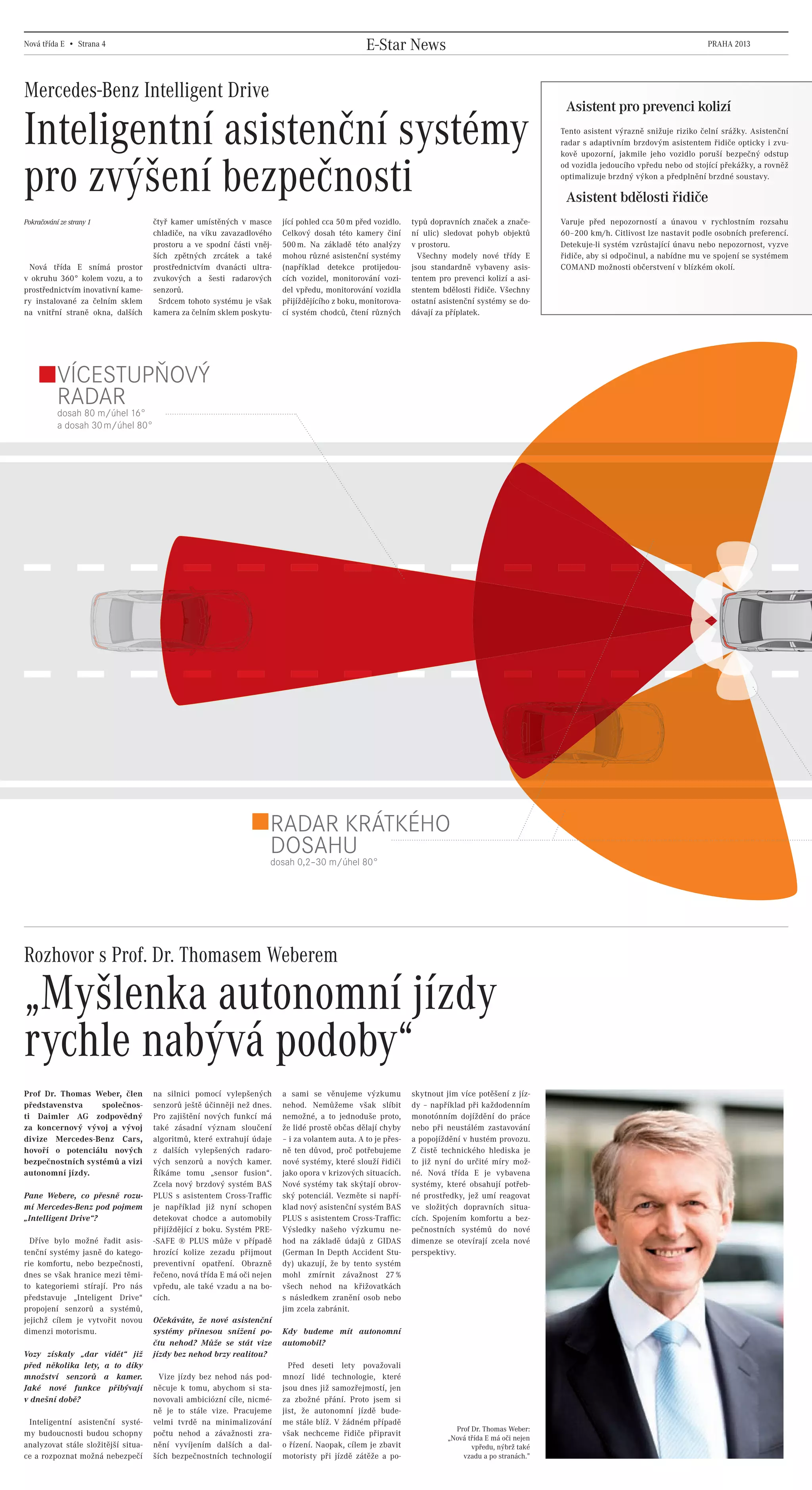 Nová třída E • Strana 4                                                                                 E-Star News                                                                                  PRAHA 2013




    Mercedes-Benz Intelligent Drive
                                                                                                                                                                  Asistent pro prevenci kolizí

    Inteligentní asistenční systémy                                                                                                                              Tento asistent výrazně snižuje riziko čelní srážky. Asistenční
                                                                                                                                                                 radar s adaptivním brzdovým asistentem řidiče opticky i zvu-
                                                                                                                                                                 kově upozorní, jakmile jeho vozidlo poruší bezpečný odstup



    pro zvýšení bezpečnosti                                                                                                                                      od vozidla jedoucího vpředu nebo od stojící překážky, a rovněž
                                                                                                                                                                 optimalizuje brzdný výkon a předplnění brzdné soustavy.

                                                                                                                                                                  Asistent bdělosti řidiče
    Pokračování ze strany 1                     čtyř kamer umístěných v masce       jící pohled cca 50 m před vozidlo.    typů dopravních značek a znače-        Varuje před nepozorností a únavou v rychlostním rozsahu
                                                chladiče, na víku zavazadlového     Celkový dosah této kamery činí        ní ulic) sledovat pohyb objektů        60–200 km/h. Citlivost lze nastavit podle osobních preferencí.
                                                prostoru a ve spodní části vněj-    500 m. Na základě této analýzy        v prostoru.                            Detekuje-li systém vzrůstající únavu nebo nepozornost, vyzve
                                                ších zpětných zrcátek a také        mohou různé asistenční systémy          Všechny modely nové třídy E          řidiče, aby si odpočinul, a nabídne mu ve spojení se systémem
     Nová třída E snímá prostor                 prostřednictvím dvanácti ultra-     (například detekce protijedou-        jsou standardně vybaveny asis-         COMAND možnosti občerstvení v blízkém okolí.
    v okruhu 360° kolem vozu, a to              zvukových a šesti radarových        cích vozidel, monitorování vozi-      tentem pro prevenci kolizí a asi-
    prostřednictvím inovativní kame-            senzorů.                            del vpředu, monitorování vozidla      stentem bdělosti řidiče. Všechny
    ry instalované za čelním sklem                Srdcem tohoto systému je však     přijíždějícího z boku, monitorova-    ostatní asistenční systémy se do-
    na vnitřní straně okna, dalších             kamera za čelním sklem poskytu-     cí systém chodců, čtení různých       dávají za příplatek.




                VÍCESTUPŇOVÝ
                RADAR 16°
                dosah 80 m/úhel
                a dosah 30 m/úhel 80°




                                                                                RADAR KRÁTKÉHO
                                                                                DOSAHU 80°
                                                                                dosah 0,2–30 m/úhel




    Rozhovor s Prof. Dr. Thomasem Weberem

    „Myšlenka autonomní jízdy
    rychle nabývá podoby“
    Prof Dr. Thomas Weber, člen                 na silnici pomocí vylepšených       a sami se věnujeme výzkumu            skytnout jim více potěšení z jíz-
    představenstva     společnos-               senzorů ještě účinněji než dnes.    nehod. Nemůžeme však slíbit           dy – například při každodenním
    ti Daimler AG zodpovědný                    Pro zajištění nových funkcí má      nemožné, a to jednoduše proto,        monotónním dojíždění do práce
    za koncernový vývoj a vývoj                 také zásadní význam sloučení        že lidé prostě občas dělají chyby     nebo při neustálém zastavování
    divize Mercedes-Benz Cars,                  algoritmů, které extrahují údaje    – i za volantem auta. A to je přes-   a popojíždění v hustém provozu.
    hovoří o potenciálu nových                  z dalších vylepšených radaro-       ně ten důvod, proč potřebujeme        Z čistě technického hlediska je
    bezpečnostních systémů a vizi               vých senzorů a nových kamer.        nové systémy, které slouží řidiči     to již nyní do určité míry mož-
    autonomní jízdy.                            Říkáme tomu „sensor fusion“.        jako opora v krizových situacích.     né. Nová třída E je vybavena
                                                Zcela nový brzdový systém BAS       Nové systémy tak skýtají obrov-       systémy, které obsahují potřeb-
    Pane Webere, co přesně rozu-                PLUS s asistentem Cross-Traffic     ský potenciál. Vezměte si napří-      né prostředky, jež umí reagovat
    mí Mercedes-Benz pod pojmem                 je například již nyní schopen       klad nový asistenční systém BAS       ve složitých dopravních situa-
    „Intelligent Drive“?                        detekovat chodce a automobily       PLUS s asistentem Cross-Traffic:      cích. Spojením komfortu a bez-
                                                přijíždějící z boku. Systém PRE-    Výsledky našeho výzkumu ne-           pečnostních systémů do nové
      Dříve bylo možné řadit asis-              -SAFE ® PLUS může v případě         hod na základě údajů z GIDAS          dimenze se otevírají zcela nové
    tenční systémy jasně do katego-             hrozící kolize zezadu přijmout      (German In Depth Accident Stu-        perspektivy.
    rie komfortu, nebo bezpečnosti,             preventivní opatření. Obrazně       dy) ukazují, že by tento systém
    dnes se však hranice mezi těmi-             řečeno, nová třída E má oči nejen   mohl zmírnit závažnost 27 %
    to kategoriemi stírají. Pro nás             vpředu, ale také vzadu a na bo-     všech nehod na křižovatkách
    představuje „Inteligent Drive“              cích.                               s následkem zranění osob nebo
    propojení senzorů a systémů,                                                    jim zcela zabránit.
    jejichž cílem je vytvořit novou             Očekáváte, že nové asistenční
    dimenzi motorismu.                          systémy přinesou snížení po-        Kdy budeme mít autonomní
                                                čtu nehod? Může se stát vize        automobil?
    Vozy získaly „dar          vidět“ již       jízdy bez nehod brzy realitou?
    před několika lety,        a to díky                                              Před deseti lety považovali
    množství senzorů           a kamer.           Vize jízdy bez nehod nás pod-     mnozí lidé technologie, které
    Jaké nové funkce            přibývají       něcuje k tomu, abychom si sta-      jsou dnes již samozřejmostí, jen
    v dnešní době?                              novovali ambiciózní cíle, nicmé-    za zbožné přání. Proto jsem si
                                                ně je to stále vize. Pracujeme      jist, že autonomní jízdě bude-
     Inteligentní asistenční systé-             velmi tvrdě na minimalizování       me stále blíž. V žádném případě
                                                                                                                                      Prof Dr. Thomas Weber:
    my budoucnosti budou schopny                počtu nehod a závažnosti zra-       však nechceme řidiče připravit
                                                                                                                                    „Nová třída E má oči nejen
    analyzovat stále složitější situa-          nění vyvíjením dalších a dal-       o řízení. Naopak, cílem je zbavit                      vpředu, nýbrž také
    ce a rozpoznat možná nebezpečí              ších bezpečnostních technologií     motoristy při jízdě zátěže a po-                    vzadu a po stranách.”




20130315_E-Class newspaper_Czech_(CS5).indd 4                                                                                                                                                                            03.04.13 15:45
 