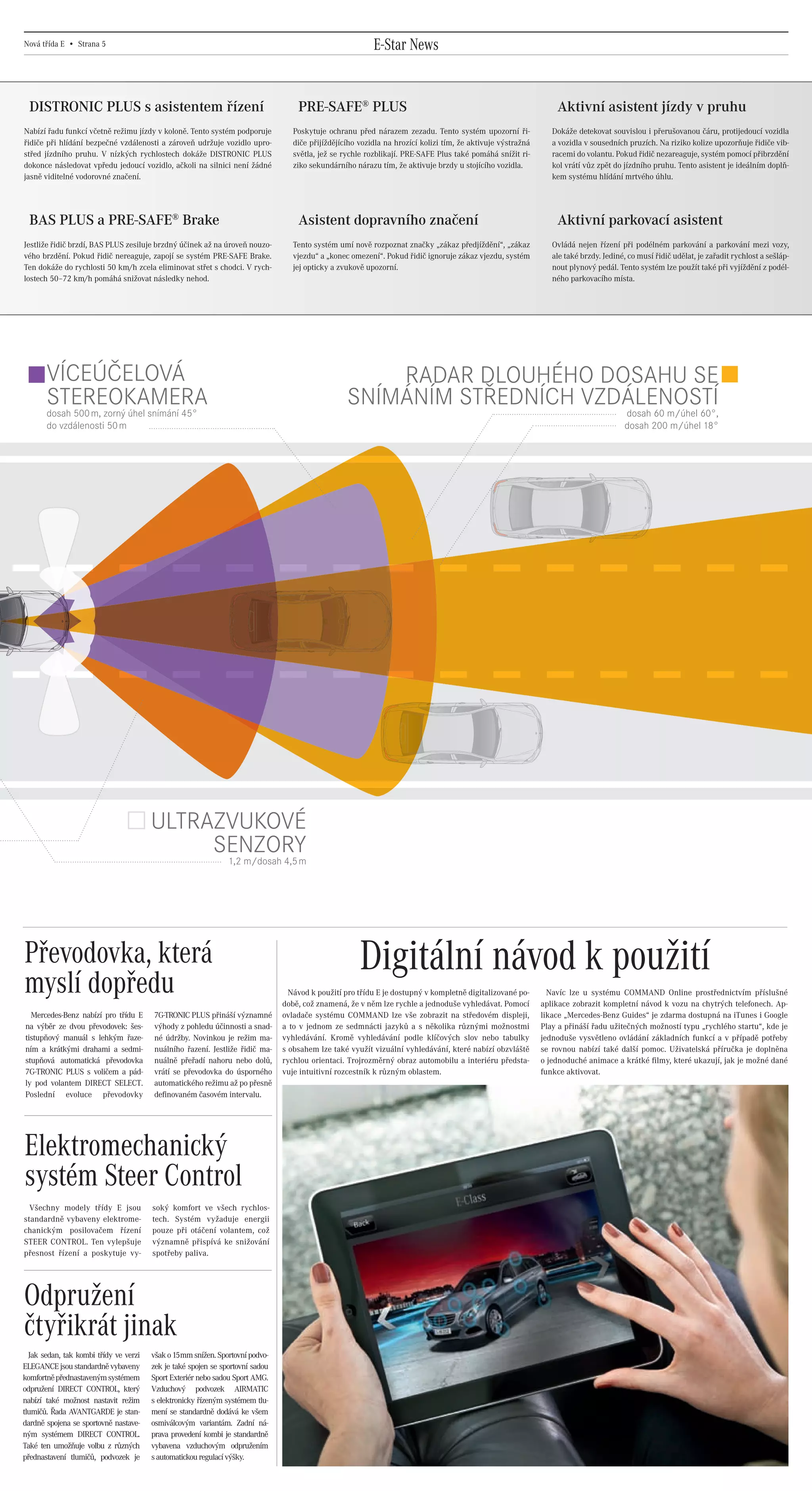 Nová třída E • Strana 5                                                                                        E-Star News


      DISTRONIC PLUS s asistentem řízení                                                    PRE-SAFE® PLUS                                                                Aktivní asistent jízdy v pruhu
    Nabízí řadu funkcí včetně režimu jízdy v koloně. Tento systém podporuje                Poskytuje ochranu před nárazem zezadu. Tento systém upozorní ři-              Dokáže detekovat souvislou i přerušovanou čáru, protijedoucí vozidla
    řidiče při hlídání bezpečné vzdálenosti a zároveň udržuje vozidlo upro-                diče přijíždějícího vozidla na hrozící kolizi tím, že aktivuje výstražná      a vozidla v sousedních pruzích. Na riziko kolize upozorňuje řidiče vib-
    střed jízdního pruhu. V nízkých rychlostech dokáže DISTRONIC PLUS                      světla, jež se rychle rozblikají. PRE-SAFE Plus také pomáhá snížit ri-        racemi do volantu. Pokud řidič nezareaguje, systém pomocí přibrzdění
    dokonce následovat vpředu jedoucí vozidlo, ačkoli na silnici není žádné                ziko sekundárního nárazu tím, že aktivuje brzdy u stojícího vozidla.          kol vrátí vůz zpět do jízdního pruhu. Tento asistent je ideálním doplň-
    jasně viditelné vodorovné značení.                                                                                                                                   kem systému hlídání mrtvého úhlu.




      BAS PLUS a PRE-SAFE® Brake                                                            Asistent dopravního značení                                                   Aktivní parkovací asistent
    Jestliže řidič brzdí, BAS PLUS zesiluje brzdný účinek až na úroveň nouzo-              Tento systém umí nově rozpoznat značky „zákaz předjíždění“, „zákaz            Ovládá nejen řízení při podélném parkování a parkování mezi vozy,
    vého brzdění. Pokud řidič nereaguje, zapojí se systém PRE-SAFE Brake.                  vjezdu“ a „konec omezení“. Pokud řidič ignoruje zákaz vjezdu, systém          ale také brzdy. Jediné, co musí řidič udělat, je zařadit rychlost a sešláp-
    Ten dokáže do rychlosti 50 km/h zcela eliminovat střet s chodci. V rych-               jej opticky a zvukově upozorní.                                               nout plynový pedál. Tento systém lze použít také při vyjíždění z podél-
    lostech 50–72 km/h pomáhá snižovat následky nehod.                                                                                                                   ného parkovacího místa.




            VÍCEÚČELOVÁ                                                                                        RADAR DLOUHÉHO DOSAHU SE
            STEREOKAMERA                                                                                   SNÍMÁNÍM STŘEDNÍCH VZDÁLENOSTÍ
            dosah 500 m, zorný úhel snímání 45°                                                                                  dosah 60 m/úhel 60°,
            do vzdálenosti 50 m                                                                                                                                                                dosah 200 m/úhel 18°




                                                ULTRAZVUKOVÉ
                                                     SENZORY
                                                                        1,2 m/dosah 4,5 m




     Převodovka, která                                                                                         Digitální návod k použití
     myslí dopředu                                                                        Návod k použití pro třídu E je dostupný v kompletně digitalizované po-
                                                                                        době, což znamená, že v něm lze rychle a jednoduše vyhledávat. Pomocí
                                                                                                                                                                        Navíc lze u systému COMMAND Online prostřednictvím příslušné
                                                                                                                                                                      aplikace zobrazit kompletní návod k vozu na chytrých telefonech. Ap-
       Mercedes-Benz nabízí pro třídu E         7G-TRONIC PLUS přináší významné         ovladače systému COMMAND lze vše zobrazit na středovém displeji,              likace „Mercedes-Benz Guides“ je zdarma dostupná na iTunes i Google
     na výběr ze dvou převodovek: šes-          výhody z pohledu účinnosti a snad-      a to v jednom ze sedmnácti jazyků a s několika různými možnostmi              Play a přináší řadu užitečných možností typu „rychlého startu“, kde je
     tistupňový manuál s lehkým řaze-           né údržby. Novinkou je režim ma-        vyhledávání. Kromě vyhledávání podle klíčových slov nebo tabulky              jednoduše vysvětleno ovládání základních funkcí a v případě potřeby
     ním a krátkými drahami a sedmi-            nuálního řazení. Jestliže řidič ma-     s obsahem lze také využít vizuální vyhledávání, které nabízí obzvláště        se rovnou nabízí také další pomoc. Uživatelská příručka je doplněna
     stupňová automatická převodovka            nuálně přeřadí nahoru nebo dolů,        rychlou orientaci. Trojrozměrný obraz automobilu a interiéru předsta-         o jednoduché animace a krátké filmy, které ukazují, jak je možné dané
     7G-TRONIC PLUS s voličem a pád-            vrátí se převodovka do úsporného        vuje intuitivní rozcestník k různým oblastem.                                 funkce aktivovat.
     ly pod volantem DIRECT SELECT.             automatického režimu až po přesně
     Poslední evoluce převodovky                definovaném časovém intervalu.




     Elektromechanický
     systém Steer Control
      Všechny modely třídy E jsou               soký komfort ve všech rychlos-
    standardně vybaveny elektrome-              tech. Systém vyžaduje energii
    chanickým posilovačem řízení                pouze při otáčení volantem, což
    STEER CONTROL. Ten vylepšuje                významně přispívá ke snižování
    přesnost řízení a poskytuje vy-             spotřeby paliva.




    Odpružení
    čtyřikrát jinak
      Jak sedan, tak kombi třídy ve verzi       však o 15mm snížen. Sportovní podvo-
    ELEGANCE jsou standardně vybaveny           zek je také spojen se sportovní sadou
    komfortně přednastaveným systémem           Sport Exteriér nebo sadou Sport AMG.
    odpružení DIRECT CONTROL, který             Vzduchový podvozek AIRMATIC
    nabízí také možnost nastavit režim          s elektronicky řízeným systémem tlu-
    tlumičů. Řada AVANTGARDE je stan-           mení se standardně dodává ke všem
    dardně spojena se sportovně nastave-        osmiválcovým variantám. Zadní ná-
    ným systémem DIRECT CONTROL.                prava provedení kombi je standardně
    Také ten umožňuje volbu z různých           vybavena vzduchovým odpružením
    přednastavení tlumičů, podvozek je          s automatickou regulací výšky.




20130315_E-Class newspaper_Czech_(CS5).indd 5                                                                                                                                                                                                03.04.13 15:45
 