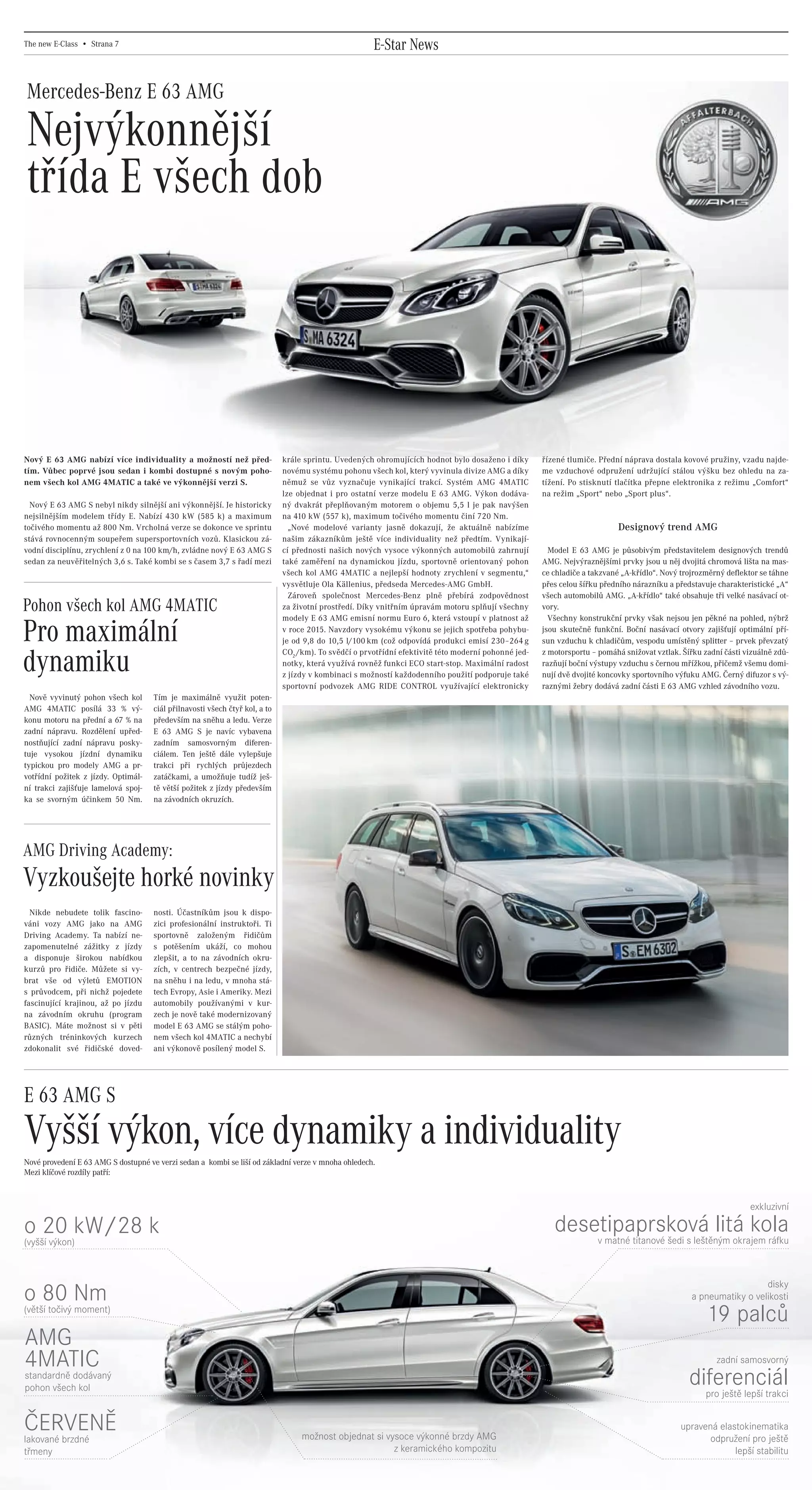 The new E-Class • Strana 7                                                                                   E-Star News

     Mercedes-Benz E 63 AMG

     Nejvýkonnější
     třída E všech dob




    Nový E 63 AMG nabízí více individuality a možností než před-                        krále sprintu. Uvedených ohromujících hodnot bylo dosaženo i díky       řízené tlumiče. Přední náprava dostala kovové pružiny, vzadu najde-
    tím. Vůbec poprvé jsou sedan i kombi dostupné s novým poho-                         novému systému pohonu všech kol, který vyvinula divize AMG a díky       me vzduchové odpružení udržující stálou výšku bez ohledu na za-
    nem všech kol AMG 4MATIC a také ve výkonnější verzi S.                              němuž se vůz vyznačuje vynikající trakcí. Systém AMG 4MATIC             tížení. Po stisknutí tlačítka přepne elektronika z režimu „Comfort“
                                                                                        lze objednat i pro ostatní verze modelu E 63 AMG. Výkon dodáva-         na režim „Sport“ nebo „Sport plus“.
      Nový E 63 AMG S nebyl nikdy silnější ani výkonnější. Je historicky                ný dvakrát přeplňovaným motorem o objemu 5,5 l je pak navýšen
    nejsilnějším modelem třídy E. Nabízí 430 kW (585 k) a maximum                       na 410 kW (557 k), maximum točivého momentu činí 720 Nm.
    točivého momentu až 800 Nm. Vrcholná verze se dokonce ve sprintu                      „Nové modelové varianty jasně dokazují, že aktuálně nabízíme                               Designový trend AMG
    stává rovnocenným soupeřem supersportovních vozů. Klasickou zá-                     našim zákazníkům ještě více individuality než předtím. Vynikají-
    vodní disciplínu, zrychlení z 0 na 100 km/h, zvládne nový E 63 AMG S                cí přednosti našich nových vysoce výkonných automobilů zahrnují           Model E 63 AMG je působivým představitelem designových trendů
    sedan za neuvěřitelných 3,6 s. Také kombi se s časem 3,7 s řadí mezi                také zaměření na dynamickou jízdu, sportovně orientovaný pohon          AMG. Nejvýraznějšími prvky jsou u něj dvojitá chromová lišta na mas-
                                                                                        všech kol AMG 4MATIC a nejlepší hodnoty zrychlení v segmentu,“          ce chladiče a takzvané „A-křídlo“. Nový trojrozměrný deflektor se táhne
                                                                                        vysvětluje Ola Källenius, předseda Mercedes-AMG GmbH.                   přes celou šířku předního nárazníku a představuje charakteristické „A“
                                                                                          Zároveň společnost Mercedes-Benz plně přebírá zodpovědnost            všech automobilů AMG. „A-křídlo“ také obsahuje tři velké nasávací ot-
    Pohon všech kol AMG 4MATIC                                                          za životní prostředí. Díky vnitřním úpravám motoru splňují všechny      vory.
                                                                                        modely E 63 AMG emisní normu Euro 6, která vstoupí v platnost až          Všechny konstrukční prvky však nejsou jen pěkné na pohled, nýbrž

    Pro maximální                                                                       v roce 2015. Navzdory vysokému výkonu se jejich spotřeba pohybu-
                                                                                        je od 9,8 do 10,5 l/100 km (což odpovídá produkci emisí 230–264 g
                                                                                        CO2 /km). To svědčí o prvotřídní efektivitě této moderní pohonné jed-
                                                                                                                                                                jsou skutečně funkční. Boční nasávací otvory zajišťují optimální pří-
                                                                                                                                                                sun vzduchu k chladičům, vespodu umístěný splitter – prvek převzatý
                                                                                                                                                                z motorsportu – pomáhá snižovat vztlak. Šířku zadní části vizuálně zdů-
    dynamiku                                                                            notky, která využívá rovněž funkci ECO start-stop. Maximální radost
                                                                                        z jízdy v kombinaci s možností každodenního použití podporuje také
                                                                                                                                                                razňují boční výstupy vzduchu s černou mřížkou, přičemž všemu domi-
                                                                                                                                                                nují dvě dvojité koncovky sportovního výfuku AMG. Černý difuzor s vý-
                                                                                        sportovní podvozek AMG RIDE CONTROL využívající elektronicky            raznými žebry dodává zadní části E 63 AMG vzhled závodního vozu.
      Nově vyvinutý pohon všech kol             Tím je maximálně využit poten-
    AMG 4MATIC posílá 33 % vý-                  ciál přilnavosti všech čtyř kol, a to
    konu motoru na přední a 67 % na             především na sněhu a ledu. Verze
    zadní nápravu. Rozdělení upřed-             E 63 AMG S je navíc vybavena
    nostňující zadní nápravu posky-             zadním samosvorným diferen-
    tuje vysokou jízdní dynamiku                ciálem. Ten ještě dále vylepšuje
    typickou pro modely AMG a pr-               trakci při rychlých průjezdech
    votřídní požitek z jízdy. Optimál-          zatáčkami, a umožňuje tudíž ješ-
    ní trakci zajišťuje lamelová spoj-          tě větší požitek z jízdy především
    ka se svorným účinkem 50 Nm.                na závodních okruzích.




    AMG Driving Academy:
    Vyzkoušejte horké novinky
      Nikde nebudete tolik fascino-             nosti. Účastníkům jsou k dispo-
    váni vozy AMG jako na AMG                   zici profesionální instruktoři. Ti
    Driving Academy. Ta nabízí ne-              sportovně založeným řidičům
    zapomenutelné zážitky z jízdy               s potěšením ukáží, co mohou
    a disponuje širokou nabídkou                zlepšit, a to na závodních okru-
    kurzů pro řidiče. Můžete si vy-             zích, v centrech bezpečné jízdy,
    brat vše od výletů EMOTION                  na sněhu i na ledu, v mnoha stá-
    s průvodcem, při nichž pojedete             tech Evropy, Asie i Ameriky. Mezi
    fascinující krajinou, až po jízdu           automobily používanými v kur-
    na závodním okruhu (program                 zech je nově také modernizovaný
    BASIC). Máte možnost si v pěti              model E 63 AMG se stálým poho-
    různých tréninkových kurzech                nem všech kol 4MATIC a nechybí
    zdokonalit své řidičské doved-              ani výkonově posílený model S.




    E 63 AMG S
    Vyšší výkon, více dynamiky a individuality
    Nové provedení E 63 AMG S dostupné ve verzi sedan a kombi se liší od základní verze v mnoha ohledech.
    Mezi klíčové rozdíly patří:



                                                                                                                                                                                                                           exkluzivní

    o 20 kW/28 k                                                                                                                                                   desetipaprsková litá kola
    (vyšší výkon)                                                                                                                                                      v matné titanové šedi s leštěným okrajem ráfku



                                                                                                                                                                                                                             disky
    o 80 Nm                                                                                                                                                                                                a pneumatiky o velikosti
    (větší točivý moment)
                                                                                                                                                                                                               19 palců
     AMG
     4MATIC                                                                                                                                                                                                       zadní samosvorný
     standardně dodávaný
     pohon všech kol
                                                                                                                                                                                                          diferenciál
                                                                                                                                                                                                            pro ještě lepší trakci


    ČERVENĚ                                                                                  možnost objednat si vysoce výkonné brzdy AMG
                                                                                                                                                                                                       upravená elastokinematika
                                                                                                                                                                                                              odpružení pro ještě
    lakované brzdné
    třmeny                                                                                                         z keramického kompozitu                                                                          lepší stabilitu




20130315_E-Class newspaper_Czech_(CS5).indd 7                                                                                                                                                                                   03.04.13 15:45
 