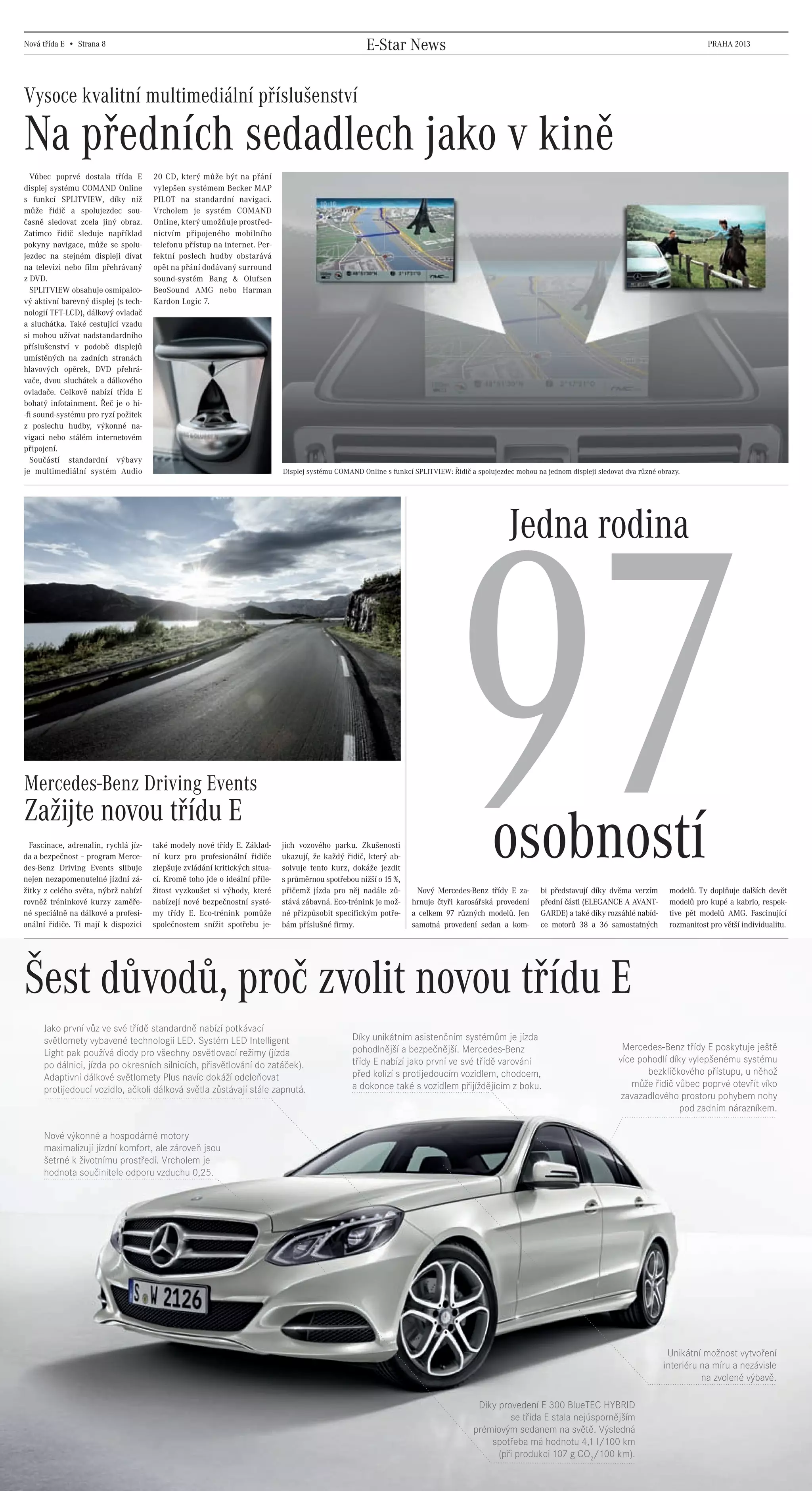 Nová třída E • Strana 8                                                                                    E-Star News                                                                                            PRAHA 2013




    Vysoce kvalitní multimediální příslušenství

    Na předních sedadlech jako v kině
      Vůbec poprvé dostala třída E              20 CD, který může být na přání
    displej systému COMAND Online               vylepšen systémem Becker MAP
    s funkcí SPLITVIEW, díky níž                PILOT na standardní navigaci.
    může řidič a spolujezdec sou-               Vrcholem je systém COMAND
    časně sledovat zcela jiný obraz.            Online, který umožňuje prostřed-
    Zatímco řidič sleduje například             nictvím připojeného mobilního
    pokyny navigace, může se spolu-             telefonu přístup na internet. Per-
    jezdec na stejném displeji dívat            fektní poslech hudby obstarává
    na televizi nebo film přehrávaný            opět na přání dodávaný surround
    z DVD.                                      sound-systém Bang & Olufsen
      SPLITVIEW obsahuje osmipalco-             BeoSound AMG nebo Harman
    vý aktivní barevný displej (s tech-         Kardon Logic 7.
    nologií TFT-LCD), dálkový ovladač
    a sluchátka. Také cestující vzadu
    si mohou užívat nadstandardního
    příslušenství v podobě displejů
    umístěných na zadních stranách
    hlavových opěrek, DVD přehrá-
    vače, dvou sluchátek a dálkového
    ovladače. Celkově nabízí třída E
    bohatý infotainment. Řeč je o hi-
    -fi sound-systému pro ryzí požitek
    z poslechu hudby, výkonné na-
    vigaci nebo stálém internetovém
    připojení.
      Součástí standardní výbavy
    je multimediální systém Audio                                                     Displej systému COMAND Online s funkcí SPLITVIEW: Řidič a spolujezdec mohou na jednom displeji sledovat dva různé obrazy.




                                                                                                                                                          Jedna rodina




    Mercedes-Benz Driving Events
    Zažijte novou třídu E
      Fascinace, adrenalin, rychlá jíz-
    da a bezpečnost – program Merce-
    des-Benz Driving Events slibuje
    nejen nezapomenutelné jízdní zá-
    žitky z celého světa, nýbrž nabízí
    rovněž tréninkové kurzy zaměře-
    né speciálně na dálkové a profesi-
    onální řidiče. Ti mají k dispozici
                                                také modely nové třídy E. Základ-
                                                ní kurz pro profesionální řidiče
                                                zlepšuje zvládání kritických situa-
                                                cí. Kromě toho jde o ideální příle-
                                                žitost vyzkoušet si výhody, které
                                                nabízejí nové bezpečnostní systé-
                                                my třídy E. Eco-trénink pomůže
                                                společnostem snížit spotřebu je-
                                                                                      jich vozového parku. Zkušenosti
                                                                                      ukazují, že každý řidič, který ab-
                                                                                      solvuje tento kurz, dokáže jezdit
                                                                                      s průměrnou spotřebou nižší o 15 %,
                                                                                      přičemž jízda pro něj nadále zů-
                                                                                      stává zábavná. Eco-trénink je mož-
                                                                                      né přizpůsobit specifickým potře-
                                                                                      bám příslušné firmy.
                                                                                                                                        97           osobností
                                                                                                                               Nový Mercedes-Benz třídy E za-
                                                                                                                             hrnuje čtyři karosářská provedení
                                                                                                                             a celkem 97 různých modelů. Jen
                                                                                                                             samotná provedení sedan a kom-
                                                                                                                                                                    bi představují díky dvěma verzím
                                                                                                                                                                    přední části (ELEGANCE A AVANT-
                                                                                                                                                                    GARDE) a také díky rozsáhlé nabíd-
                                                                                                                                                                    ce motorů 38 a 36 samostatných
                                                                                                                                                                                                           modelů. Ty doplňuje dalších devět
                                                                                                                                                                                                           modelů pro kupé a kabrio, respek-
                                                                                                                                                                                                           tive pět modelů AMG. Fascinující
                                                                                                                                                                                                           rozmanitost pro větší individualitu.




    Šest důvodů, proč zvolit novou třídu E
           Jako první vůz ve své třídě standardně nabízí potkávací
           světlomety vybavené technologií LED. Systém LED Intelligent                                     Díky unikátním asistenčním systémům je jízda
                                                                                                           pohodlnější a bezpečnější. Mercedes-Benz                                          Mercedes-Benz třídy E poskytuje ještě
           Light pak používá diody pro všechny osvětlovací režimy (jízda
                                                                                                           třídy E nabízí jako první ve své třídě varování                                  více pohodlí díky vylepšenému systému
           po dálnici, jízda po okresních silnicích, přisvětlování do zatáček).
                                                                                                           před kolizí s protijedoucím vozidlem, chodcem,                                          bezklíčkového přístupu, u něhož
           Adaptivní dálkové světlomety Plus navíc dokáží odcloňovat
                                                                                                           a dokonce také s vozidlem přijíždějícím z boku.                                     může řidič vůbec poprvé otevřít víko
           protijedoucí vozidlo, ačkoli dálková světla zůstávají stále zapnutá.
                                                                                                                                                                                             zavazadlového prostoru pohybem nohy
                                                                                                                                                                                                            pod zadním nárazníkem.

           Nové výkonné a hospodárné motory
           maximalizují jízdní komfort, ale zároveň jsou
           šetrné k životnímu prostředí. Vrcholem je
           hodnota součinitele odporu vzduchu 0,25.




                                                                                                                                                                                                           Unikátní možnost vytvoření
                                                                                                                                                                                                          interiéru na míru a nezávisle
                                                                                                                                                                                                                    na zvolené výbavě.

                                                                                                                                                 Díky provedení E 300 BlueTEC HYBRID
                                                                                                                                                         se třída E stala nejúspornějším
                                                                                                                                                prémiovým sedanem na světě. Výsledná
                                                                                                                                                    spotřeba má hodnotu 4,1 l/100 km
                                                                                                                                                      (při produkci 107 g CO2/100 km).



20130315_E-Class newspaper_Czech_(CS5).indd 8                                                                                                                                                                                            03.04.13 15:45
 