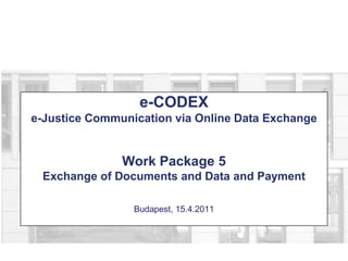 e-CODEXe-Justice Communication via Online Data ExchangeWork Package 5Exchange of Documents and Data and PaymentBudapest, 15.4.2011 