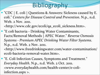 Bibliography "CDC | E. coli | Questions & Answers: Sickness caused by E. coli."  Centers for Disease Control and Prevention . N.p., n.d. Web. 2 Nov. 2011. <http://www.cdc.gov/ecoli/qa_ecoli_sickness.htm>.  "E coli bacteria - Drinking Water Contaminants, Facts/Removal Methods | APEC Water."  Reverse Osmosis Systems - Premium APEC Drinking Water Filter Systems . N.p., n.d. Web. 2 Nov. 2011. <http://www.freedrinkingwater.com/water-contamination/ecoli-bacteria-removal-water.htm>.  "E. Coli Infection Causes, Symptoms and Treatment."  Everyday Health . N.p., n.d. Web. 2 Oct. 2011. <www.everydayhealth.com/health-center/e-coli-infection.aspx >.  