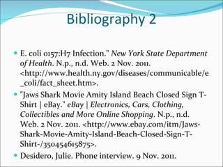 Bibliography 2 E. coli 0157:H7 Infection."  New York State Department of Health . N.p., n.d. Web. 2 Nov. 2011. <http://www.health.ny.gov/diseases/communicable/e_coli/fact_sheet.htm>.  "Jaws Shark Movie Amity Island Beach Closed Sign T-Shirt | eBay."  eBay | Electronics, Cars, Clothing, Collectibles and More Online Shopping . N.p., n.d. Web. 2 Nov. 2011. <http://www.ebay.com/itm/Jaws-Shark-Movie-Amity-Island-Beach-Closed-Sign-T-Shirt-/350454615875>.  Desidero, Julie. Phone interview. 9 Nov. 2011.  