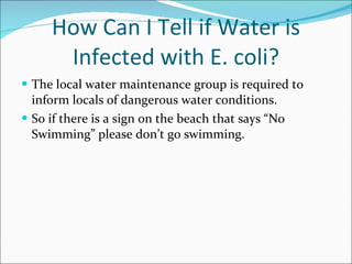 How Can I Tell if Water is Infected with E. coli? The local water maintenance group is required to inform locals of dangerous water conditions. So if there is a sign on the beach that says “No Swimming” please don’t go swimming. 