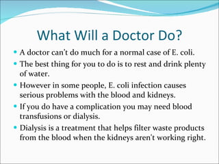 What Will a Doctor Do? A doctor can’t do much for a normal case of E. coli.  The best thing for you to do is to rest and drink plenty of water. However in some people, E. coli infection causes serious problems with the blood and kidneys.  If you do have a complication you may need blood transfusions or dialysis.  Dialysis is a treatment that helps filter waste products from the blood when the kidneys aren't working right. 