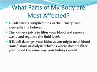 What Parts of My Body are Most Affected? E. coli causes complications in the urinary tract especially the kidneys.  The kidneys job is to filter your blood and remove waste and regulate the fluid levels.  If E. coli damages your kidneys you might need blood transfusions or dialysis which is where doctors filter your blood the same way your kidneys would. 