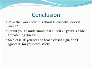 Conclusion Now that you know this about E. coli what does it mean? I want you to understand that E. coli O157:H7 is a life threatening disease. So please, if  you see the beach closed sign, don’t ignore it, for your own safety. 