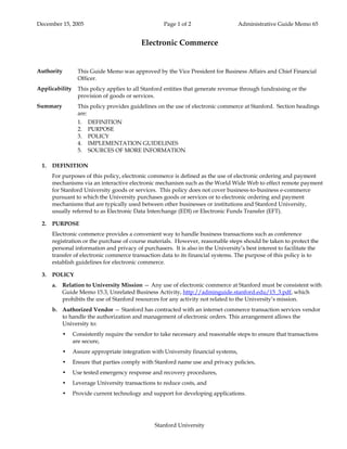 December 15, 2005                                    Page 1 of 2                    Administrative Guide Memo 65


                                           Electronic Commerce


Authority         This Guide Memo was approved by the Vice President for Business Affairs and Chief Financial
                  Officer.
Applicability     This policy applies to all Stanford entities that generate revenue through fundraising or the
                  provision of goods or services.
Summary           This policy provides guidelines on the use of electronic commerce at Stanford. Section headings
                  are:
                  1.   DEFINITION
                  2.   PURPOSE
                  3.   POLICY
                  4.   IMPLEMENTATION GUIDELINES
                  5.   SOURCES OF MORE INFORMATION

 1.   DEFINITION
      For purposes of this policy, electronic commerce is defined as the use of electronic ordering and payment
      mechanisms via an interactive electronic mechanism such as the World Wide Web to effect remote payment
      for Stanford University goods or services. This policy does not cover business-to-business e-commerce
      pursuant to which the University purchases goods or services or to electronic ordering and payment
      mechanisms that are typically used between other businesses or institutions and Stanford University,
      usually referred to as Electronic Data Interchange (EDI) or Electronic Funds Transfer (EFT).

 2.   PURPOSE
      Electronic commerce provides a convenient way to handle business transactions such as conference
      registration or the purchase of course materials. However, reasonable steps should be taken to protect the
      personal information and privacy of purchasers. It is also in the University’s best interest to facilitate the
      transfer of electronic commerce transaction data to its financial systems. The purpose of this policy is to
      establish guidelines for electronic commerce.

 3.   POLICY
      a.   Relation to University Mission — Any use of electronic commerce at Stanford must be consistent with
           Guide Memo 15.3, Unrelated Business Activity, http://adminguide.stanford.edu/15_3.pdf, which
           prohibits the use of Stanford resources for any activity not related to the University’s mission.
      b. Authorized Vendor — Stanford has contracted with an internet commerce transaction services vendor
         to handle the authorization and management of electronic orders. This arrangement allows the
         University to:
           •    Consistently require the vendor to take necessary and reasonable steps to ensure that transactions
                are secure,
           •    Assure appropriate integration with University financial systems,
           •    Ensure that parties comply with Stanford name use and privacy policies,
           •    Use tested emergency response and recovery procedures,
           •    Leverage University transactions to reduce costs, and
           •    Provide current technology and support for developing applications.




                                                 Stanford University
 