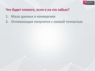 Что будет плохого, если я на это забью?
1. Мало данных о конверсиях
2. Оптимизация получится с низкой точностью
 