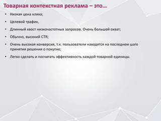 Товарная контекстная реклама – это…
• Низкая цена клика;
• Целевой трафик,
• Длинный хвост низкочастотных запросов. Очень большой охват;
• Обычно, высокий CTR;
• Очень высокая конверсия, т.к. пользователи находятся на последнем шаге
принятия решения о покупке;
• Легко сделать и посчитать эффективность каждой товарной единицы.
 