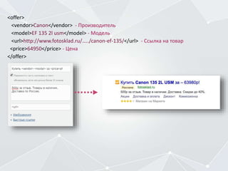 <offer>
<vendor>Canon</vendor> - Производитель
<model>EF 135 2l usm</model> - Модель
<url>http://www.fotosklad.ru/…../canon-ef-135/</url> - Ссылка на товар
<price>64950</price> - Цена
</offer>
 
