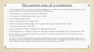 The current state of e-commerce
• 1. Since inception 2015 e-Commerce Association of Bangladesh (e-CAB) has been spreading e-Commerce all over the
country to build a nationwide networking. E-Cab has 1800 members.
• 2.Total number of e-commerce in the country: 2500 people
• 3. The number of Facebook pages in the country is 5 lakh
• 4. Active Facebook page: 2 lakh
• 5. Women Entrepreneur E-Cab Member 26%
• 6. Women Entrepreneur Facebook Page 44%. At present the number of daily deliveries is 2 lakh
• 7. The current basket value is 2200 TK.
• 8. Large enterprises 1% Medium enterprises 4%. Small organization 95%
• 9. The dropout rate in e-commerce is about 35%. The rate of renewal of membership among e-Cab members is 40%
• 10. The growth of e-commerce in the last 25 years is 25%. E-commerce growth 50% last year 15. Growth of cross-
border e-commerce 64%
• 11. Only 4% of the total population shop online. Considering the country's communication system, internet, use of
smartphones and other developments including electricity connection, 80% of people can shop online. And at present,
only a fraction of urban shoppers shop online, but this rate is expected to exceed 20%.
 