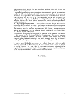 Mohammad Tawhidur Rahman P-3
income, occupation, religion, race and nationality. To read more, click on this link
for demographic segmentation.
Demographic segmentation can be seen applied in the automobile market. The automobile
market has different price brackets in which automobiles are manufactured. For example-
Maruti has the low price bracket and therefore manufactures people driven cars. Audi and
BMW have the high price bracket so it targets high end buyers. Thus in this case, the
segmentation is being done on the basis on earnings which is a part of demography.
Similarly, Age, life cycle stages, gender, income etc can be used for demographic type of
market segmentation.
3. Psychographic segmentation– It is one which uses peoples lifestyle, their activities,
interests as well as opinions to define a market segment. Psychographic segmentation is
quite similar to behavioral segmentation. But psychographic segmentation also takes the
psychological aspects of consumer buying behavior into accounts. These psychological
aspects may be consumers lifestyle, his social standing as well as his AIO. Do refer more
to Activities, interests and opinions.
Application of psychographic segmentation can be seen all across nowadays. For example
– Zara markets itself on the basis of lifestyle, where customers who want the latest and
differential clothing can visit the Zara stores. Similarly Arrow markets itself to the
premium office lifestyle where probably your bosses and super bosses shop for the sharp
clothing. Thus, this type of segmentation is mainly based on lifestyle or AIO.
If you’re a critical thinker like me, you may be wondering about those people who fall in
between, or are made up of a combination of, those segments. My experience on Pandora
is a great example. Am I the Chevy or Mercedes demographic? Although market
segmentation isn’t a perfect science, it will certainly get you closer to understanding your
target audience and increasing your marketing return on investment.
-THANK YOU-
 