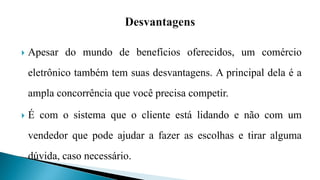  Apesar do mundo de benefícios oferecidos, um comércio
eletrônico também tem suas desvantagens. A principal dela é a
ampla concorrência que você precisa competir.
 É com o sistema que o cliente está lidando e não com um
vendedor que pode ajudar a fazer as escolhas e tirar alguma
dúvida, caso necessário.
 