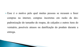  Esse é o motivo pelo qual muitas pessoas se recusam a fazer
compras na internet, compras incorretas em razão da des-
padronização do tamanho de roupas, de calçados e outros itens do
vestuário, possíveis atrasos ou danificação do produto durante a
entrega.
 