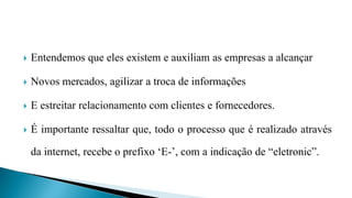  Entendemos que eles existem e auxiliam as empresas a alcançar
 Novos mercados, agilizar a troca de informações
 E estreitar relacionamento com clientes e fornecedores.
 É importante ressaltar que, todo o processo que é realizado através
da internet, recebe o prefixo ‘E-’, com a indicação de “eletronic”.
 