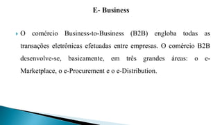  O comércio Business-to-Business (B2B) engloba todas as
transações eletrônicas efetuadas entre empresas. O comércio B2B
desenvolve-se, basicamente, em três grandes áreas: o e-
Marketplace, o e-Procurement e o e-Distribution.
 