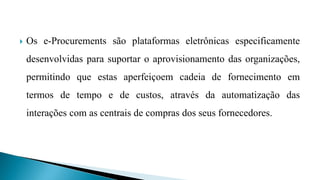  Os e-Procurements são plataformas eletrônicas especificamente
desenvolvidas para suportar o aprovisionamento das organizações,
permitindo que estas aperfeiçoem cadeia de fornecimento em
termos de tempo e de custos, através da automatização das
interações com as centrais de compras dos seus fornecedores.
 