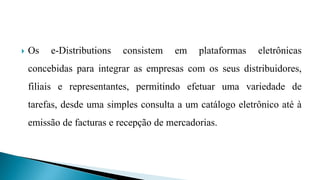 Os e-Distributions consistem em plataformas eletrônicas
concebidas para integrar as empresas com os seus distribuidores,
filiais e representantes, permitindo efetuar uma variedade de
tarefas, desde uma simples consulta a um catálogo eletrônico até à
emissão de facturas e recepção de mercadorias.
 