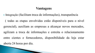 Vantagens
 Integração (facilitam troca de informações), transparência
( todas as etapas envolvidas estão disponíveis para o nível
gerencial), auxiliam as empresas a alcançar novos mercados,
agilizam a troca de informações e estreita o relacionamento
entre cientes e fornecedores, disponibilidade da loja estar
aberta 24 horas por dia.
 