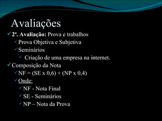 Avaliações 2ª. Avaliação:  Prova e trabalhos Prova Objetiva e Subjetiva Seminários Criação de uma empresa na internet. Composição da Nota NF = (SE x 0,6) + (NP x 0,4) Onde: NF - Nota Final SE - Seminários NP – Nota da Prova 