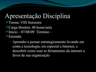 Apresentação Disciplina Turma: VIII Semestre Carga Horária: 40 horas/aula Inicio – 07/08/09  Termino –  Emenda: Aprender a pensar estrategicamente levando em conta a tecnologia, em especial a Internet, e descobrir como usar as ferramentas da internet a favor de sua organização . 