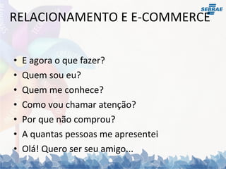 RELACIONAMENTO E E-COMMERCE E agora o que fazer? Quem sou eu? Quem me conhece? Como vou chamar atenção? Por que não comprou? A quantas pessoas me apresentei Olá! Quero ser seu amigo... 